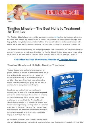 Home
Tinnitus Miracle – The Best Holistic Treatment
for Tinnitus
The Tinnitus Miracle System is a holistic approach to treating tinnitus, that ringing/buzzing in one or
both ears even without any outside sound to cause it. This system has recently been making waves.
Its popularity, many believe, is due to the fact that other usual treatments for the condition can only
deliver partial relief and do not guarantee that there won’t be a relapse or recurrence in the future.
The holistic avenue to addressing this annoying condition, on the other hand, not only offers a natural
and non-invasive way of getting rid of tinnitus, the Tinnitus Miracle System also ensures its users that
recurrences or relapses wouldn’t happen. With it, you can bid your tinnitus goodbye…for good.
Click Here To Visit The Official Website of Tinnitus Miracle
Tinnitus Miracle – A Holistic Tinnitus Treatment
Tinnitus Miracle is the perfect holistic treatment for
people who had to contend with the condition for a long
time and wanted to be cured from it. If you are a
tinnitus sufferer hoping to be alleviated from your
condition, then allow this reliable medical as well as
holistic system to work in you, giving you the tinnitus
relief you have always been searching for.
For all one knows, the finest regimen there is
nowadays for tinnitus is the Tinnitus Miracle System
as it allows for the healing of the condition in a natural
and non-invasive way. Thus, it is the safest in the
market. As a matter of fact, the Tinnitus Miracle
System has received a lot of exceptional reviews from
its users praising not only just the product, but also the
man behind it, Thomas Coleman. The common factor
that they loved about the Tinnitus Miracle is its natural
and reliable approach when it comes to treating the
ringing or buzzing in their ears.
Mr. Coleman, its creator, was a tinnitus sufferer once
who got jaded by the many conventional regimens he had gone through but to no avail — his condition
 