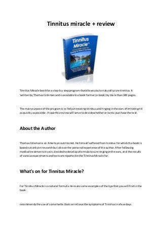 Tinnitus miracle + review 
Tinnitus Miracle book for a step-by-step program that allows you to naturally cure tinnitus. It 
'written by Thomas Coleman and is available in ebook format (e-book) by more than 300 pages. 
The main purpose of the program is to help in treating tinnitus and ringing in the ears of irritating rid 
as quickly as possible. I hope this review will serve to decide whether or not to purchase the text. 
About the Author 
Thomas Coleman is an American nutritionist. He himself suffered from tinnitus for which the book is 
based not only on research but also on the personal experience of the author. After following 
medical treatments in vain, decided to develop a formula to cure ringing in the ears, and the results 
of various experiments and tests are reported in the Tinnitus Miracle for. 
What's on for Tinnitus Miracle? 
For Tinnitus Miracle is a natural formula. Here are some examples of the tips that you will find in the 
book: 
recommends the use of some herbs that can relieve the symptoms of Tinnitus in a few days 
 