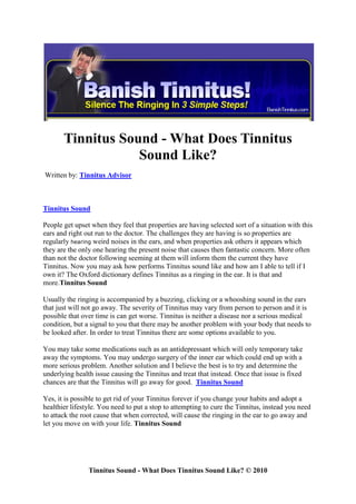 Tinnitus Sound - What Does Tinnitus
                   Sound Like?
Written by: Tinnitus Advisor



Tinnitus Sound

People get upset when they feel that properties are having selected sort of a situation with this
ears and right out run to the doctor. The challenges they are having is so properties are
regularly hearing weird noises in the ears, and when properties ask others it appears which
they are the only one hearing the present noise that causes then fantastic concern. More often
than not the doctor following seeming at them will inform them the current they have
Tinnitus. Now you may ask how performs Tinnitus sound like and how am I able to tell if I
own it? The Oxford dictionary defines Tinnitus as a ringing in the ear. It is that and
more.Tinnitus Sound

Usually the ringing is accompanied by a buzzing, clicking or a whooshing sound in the ears
that just will not go away. The severity of Tinnitus may vary from person to person and it is
possible that over time is can get worse. Tinnitus is neither a disease nor a serious medical
condition, but a signal to you that there may be another problem with your body that needs to
be looked after. In order to treat Tinnitus there are some options available to you.

You may take some medications such as an antidepressant which will only temporary take
away the symptoms. You may undergo surgery of the inner ear which could end up with a
more serious problem. Another solution and I believe the best is to try and determine the
underlying health issue causing the Tinnitus and treat that instead. Once that issue is fixed
chances are that the Tinnitus will go away for good. Tinnitus Sound

Yes, it is possible to get rid of your Tinnitus forever if you change your habits and adopt a
healthier lifestyle. You need to put a stop to attempting to cure the Tinnitus, instead you need
to attack the root cause that when corrected, will cause the ringing in the ear to go away and
let you move on with your life. Tinnitus Sound




                Tinnitus Sound - What Does Tinnitus Sound Like? © 2010
 
