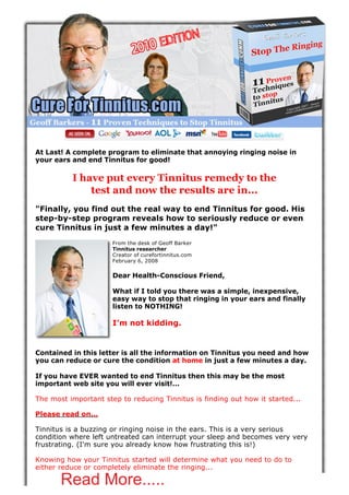 At Last! A complete program to eliminate that annoying ringing noise in
your ears and end Tinnitus for good!

          I have put every Tinnitus remedy to the
              test and now the results are in...
"Finally, you find out the real way to end Tinnitus for good. His
step-by-step program reveals how to seriously reduce or even
cure Tinnitus in just a few minutes a day!"
                      From the desk of Geoff Barker
                      Tinnitus researcher
                      Creator of curefortinnitus.com
                      February 6, 2008


                      Dear Health-Conscious Friend,

                      What if I told you there was a simple, inexpensive,
                      easy way to stop that ringing in your ears and finally
                      listen to NOTHING!

                      I’m not kidding.


Contained in this letter is all the information on Tinnitus you need and how
you can reduce or cure the condition at home in just a few minutes a day.

If you have EVER wanted to end Tinnitus then this may be the most
important web site you will ever visit!…

The most important step to reducing Tinnitus is finding out how it started...

Please read on...

Tinnitus is a buzzing or ringing noise in the ears. This is a very serious
condition where left untreated can interrupt your sleep and becomes very very
frustrating. (I'm sure you already know how frustrating this is!)

Knowing how your Tinnitus started will determine what you need to do to
either reduce or completely eliminate the ringing...

       Read More.....                                                   at 5/11/2010 12:36:42 AM
                                                                       URL: http://goo2.be/tinnitus
 