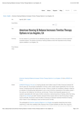 5/15/14 8:57 AMAmerican Hearing & Balance Increases Tinnitus Therapy Options in Los Angeles, CA
Page 1 of 4http://www.prreach.com/american-hearing-balance-increases-tinnitus-therapy-options-in-los-angeles-ca/
Home › Health › › American Hearing & Balance Increases Tinnitus Therapy Options in Los Angeles, CA
Info April 30, 2014 ! Health
Social Media
Title
American Hearing & Balance Increases Tinnitus Therapy
Options in Los Angeles, CA
Summary As new research is conducted into the debilitating disorder of tinnitus, the options for tinnitus treatment
constantly expand. The experts at American Hearing & Balance share their expanded tinnitus therapy
options available in Los Angeles, CA.
Press Release
Video
American Hearing & Balance Increases Tinnitus Therapy Options in Los Angeles, CA from prREACH on
Vimeo.
Details (prREACH) Ringing in the ears is a hearing disorder which affects nearly 50 million Americans between 60
and 75 years old. The principal manifestation of tinnitus, which usually impacts significantly more men than
women, is hearing tones that nobody else can hear. Tinnitus is usually not considered a disease in itself but
an indication of something else taking place in one or more of the four components of the auditory system –
the outer ear, the middle ear, the inner ear, and the brain. Tinnitus more frequently appears as a co-
symptom associated with other types of either conductive or sensorineural loss of hearing, rather than being
a type of loss of hearing by itself. However, because tinnitus causes visitors to hear the buzzing or ringing
sound continually, this tends to have the effect of reducing an individual’s absolute threshold of hearing,
which makes it more challenging to hear low-level sounds normally.
The audiologists at American Hearing & Balance in Los Angeles are regularly researching new tinnitus
treatments to make them available locally. Because many of these therapies are rather new, long-time
tinnitus sufferers may not know that new treatments are available to them. American Hearing & Balance
Home About Support Blog PRICING LOGIN
0LikeLike
 