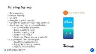 First things first - you
• Get enough rest
• Exercise regularly
• Eat right
• Have your physicals regularly
• Going to the doctor when you need treatment
• Spend time every day on a renewal activity
• Sit quietly at least 10 minutes
• Listen to uplifting music
• Read an inspiring book
• Write in your journal
• Write a list of what you are grateful for
• Cut down your stress with laughter
• Read the newspaper comics
• Buy a joke of the day calendar
• Watch a funny T.V. show
@charlescadbury
 