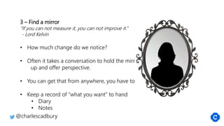3 – Find a mirror
“If you can not measure it, you can not improve it.”
- Lord Kelvin
• How much change do we notice?
• Often it takes a conversation to hold the mirror
up and offer perspective.
• You can get that from anywhere, you have to ask
• Keep a record of “what you want” to hand
• Diary
• Notes
@charlescadbury
 