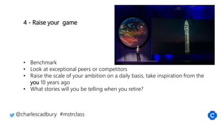4 - Raise your game
• Benchmark
• Look at exceptional peers or competitors
• Raise the scale of your ambition on a daily basis, take inspiration from the
you 10 years ago
• What stories will you be telling when you retire?
@charlescadbury #mstrclass
 