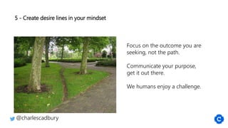 5 - Create desire lines in your mindset
@charlescadbury
Focus on the outcome you are
seeking, not the path.
Communicate your purpose,
get it out there.
We humans enjoy a challenge.
 