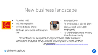 • Founded 2010
• 15 employees at sale @ $1bn+
• (to Facebook with 5,000
employees)
• 10 shareholders more wealthy
than Eastman family
• Founded 1880
• 145,300 employees
• Invented digital photo
• Bankrupt same week as Instagram
sale
“Small teams of designers or engineers can make products
consumed and paid for by billions, creating vast wealth for their
originators”http://www.newstatesman.com/politics/2014/01/kodak-vs-instagram-why-its-only-going-get-harder-make-good-living
New business landscape
@charlescadbury
 
