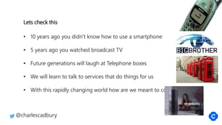 @charlescadbury
Lets check this
• 10 years ago you didn’t know how to use a smartphone
• 5 years ago you watched broadcast TV
• Future generations will laugh at Telephone boxes
• We will learn to talk to services that do things for us
• With this rapidly changing world how are we meant to cope?
 