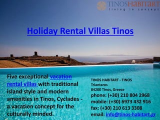 Five exceptional vacation
rental villas with traditional
island style and modern
amenities in Tinos, Cyclades -
a vacation concept for the
culturally minded.
TINOS HABITART - TINOS
Triantaros
84200 Tinos, Greece
phone: (+30) 210 804 2968
mobile: (+30) 6973 432 916
fax: (+30) 210 613 3308
email: info@tinos-habitart.gr
Holiday Rental Villas Tinos
 
