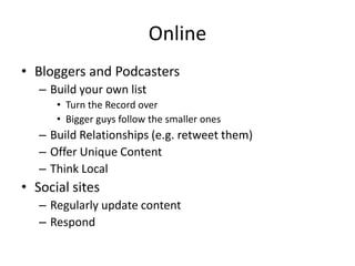 Online
• Bloggers and Podcasters
   – Build your own list
      • Turn the Record over
      • Bigger guys follow the smaller ones
   – Build Relationships (e.g. retweet them)
   – Offer Unique Content
   – Think Local
• Social sites
   – Regularly update content
   – Respond
 
