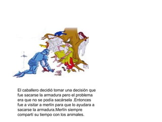 El caballero decidió tomar una decisión que
fue sacarse la armadura pero el problema
era que no se podía sacársela .Entonces
fue a visitar a merlín para que lo ayudara a
sacarse la armadura.Merlín siempre
compartí su tiempo con los animales.
 