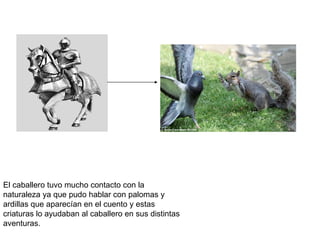 El caballero tuvo mucho contacto con la
naturaleza ya que pudo hablar con palomas y
ardillas que aparecían en el cuento y estas
criaturas lo ayudaban al caballero en sus distintas
aventuras.
 
