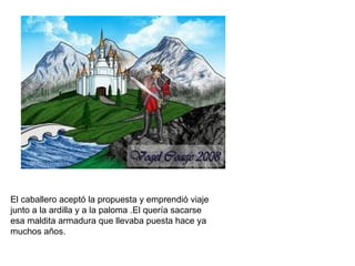El caballero aceptó la propuesta y emprendió viaje
junto a la ardilla y a la paloma .El quería sacarse
esa maldita armadura que llevaba puesta hace ya
muchos años.
 