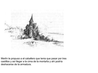 Merlín le propuso a el caballero que tenia que pasar por tres
castillos y así llegar a la cima de la montaña y ahí podría
deshacerse de la armadura.
 