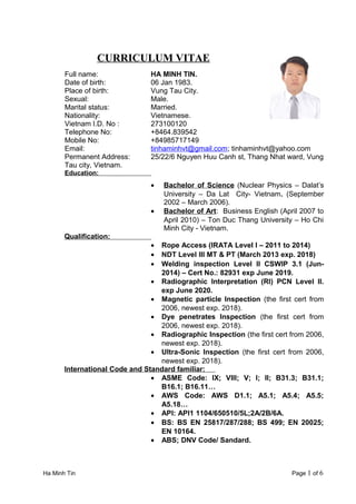 CURRICULUM VITAE
Full name: HA MINH TIN.
Date of birth: 06 Jan 1983.
Place of birth: Vung Tau City.
Sexual: Male.
Marital status: Married.
Nationality: Vietnamese.
Vietnam I.D. No : 273100120
Telephone No: +8464.839542
Mobile No: +84985717149
Email: tinhaminhvt@gmail.com; tinhaminhvt@yahoo.com
Permanent Address: 25/22/6 Nguyen Huu Canh st, Thang Nhat ward, Vung
Tau city, Vietnam.
Education:
• Bachelor of Science (Nuclear Physics – Dalat’s
University – Da Lat City- Vietnam. (September
2002 – March 2006).
• Bachelor of Art: Business English (April 2007 to
April 2010) – Ton Duc Thang University – Ho Chi
Minh City - Vietnam.
Qualification:
• Rope Access (IRATA Level I – 2011 to 2014)
• NDT Level III MT & PT (March 2013 exp. 2018)
• Welding inspection Level II CSWIP 3.1 (Jun-
2014) – Cert No.: 82931 exp June 2019.
• Radiographic Interpretation (RI) PCN Level II.
exp June 2020.
• Magnetic particle Inspection (the first cert from
2006, newest exp. 2018).
• Dye penetrates Inspection (the first cert from
2006, newest exp. 2018).
• Radiographic Inspection (the first cert from 2006,
newest exp. 2018).
• Ultra-Sonic Inspection (the first cert from 2006,
newest exp. 2018).
International Code and Standard familiar:
• ASME Code: IX; VIII; V; I; II; B31.3; B31.1;
B16.1; B16.11…
• AWS Code: AWS D1.1; A5.1; A5.4; A5.5;
A5.18…
• API: API1 1104/650510/5L;2A/2B/6A.
• BS: BS EN 25817/287/288; BS 499; EN 20025;
EN 10164.
• ABS; DNV Code/ Sandard.
Ha Minh Tin Page 1 of 6
 