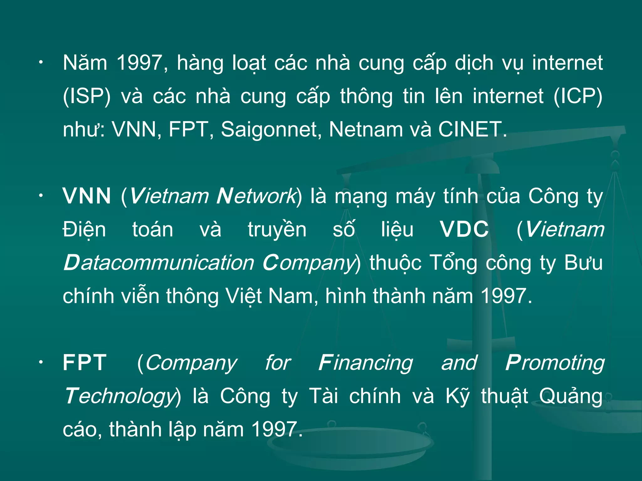 • Năm 1997, hàng loạt các nhà cung cấp dịch vụ internet
(ISP) và các nhà cung cấp thông tin lên internet (ICP)
như: VNN, FPT, Saigonnet, Netnam và CINET.
• VNN (Vietnam Network) là mạng máy tính của Công ty
Điện toán và truyền số liệu VDC (Vietnam
Datacommunication Company) thuộc Tổng công ty Bưu
chính viễn thông Việt Nam, hình thành năm 1997.
• FPT (Company for Financing and Promoting
Technology) là Công ty Tài chính và Kỹ thuật Quảng
cáo, thành lập năm 1997.
 