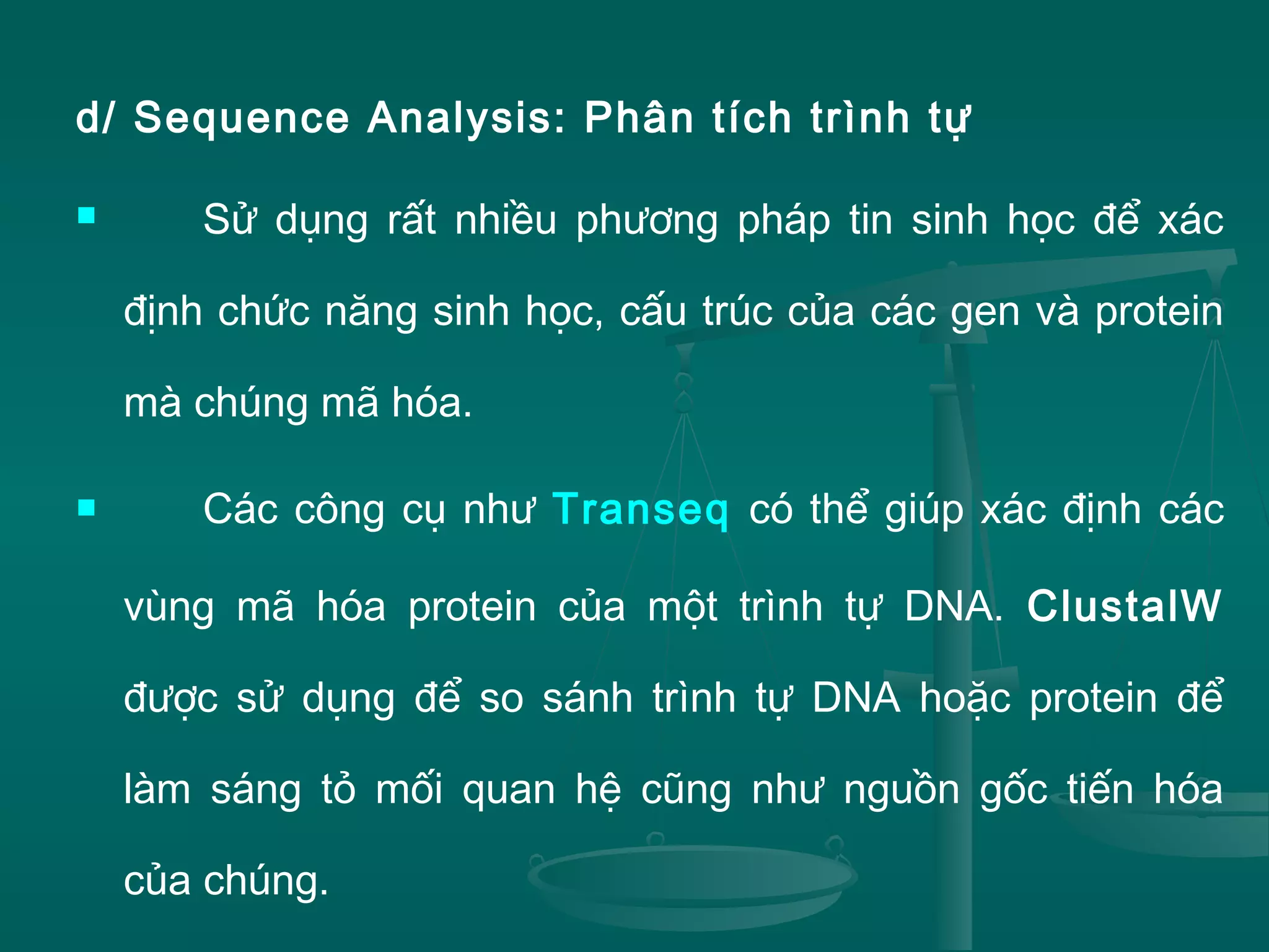 d/ Sequence Analysis: Phân tích trình tự
 Sử dụng rất nhiều phương pháp tin sinh học để xác
định chức năng sinh học, cấu trúc của các gen và protein
mà chúng mã hóa.
 Các công cụ như Transeq có thể giúp xác định các
vùng mã hóa protein của một trình tự DNA. ClustalW
được sử dụng để so sánh trình tự DNA hoặc protein để
làm sáng tỏ mối quan hệ cũng như nguồn gốc tiến hóa
của chúng.
 