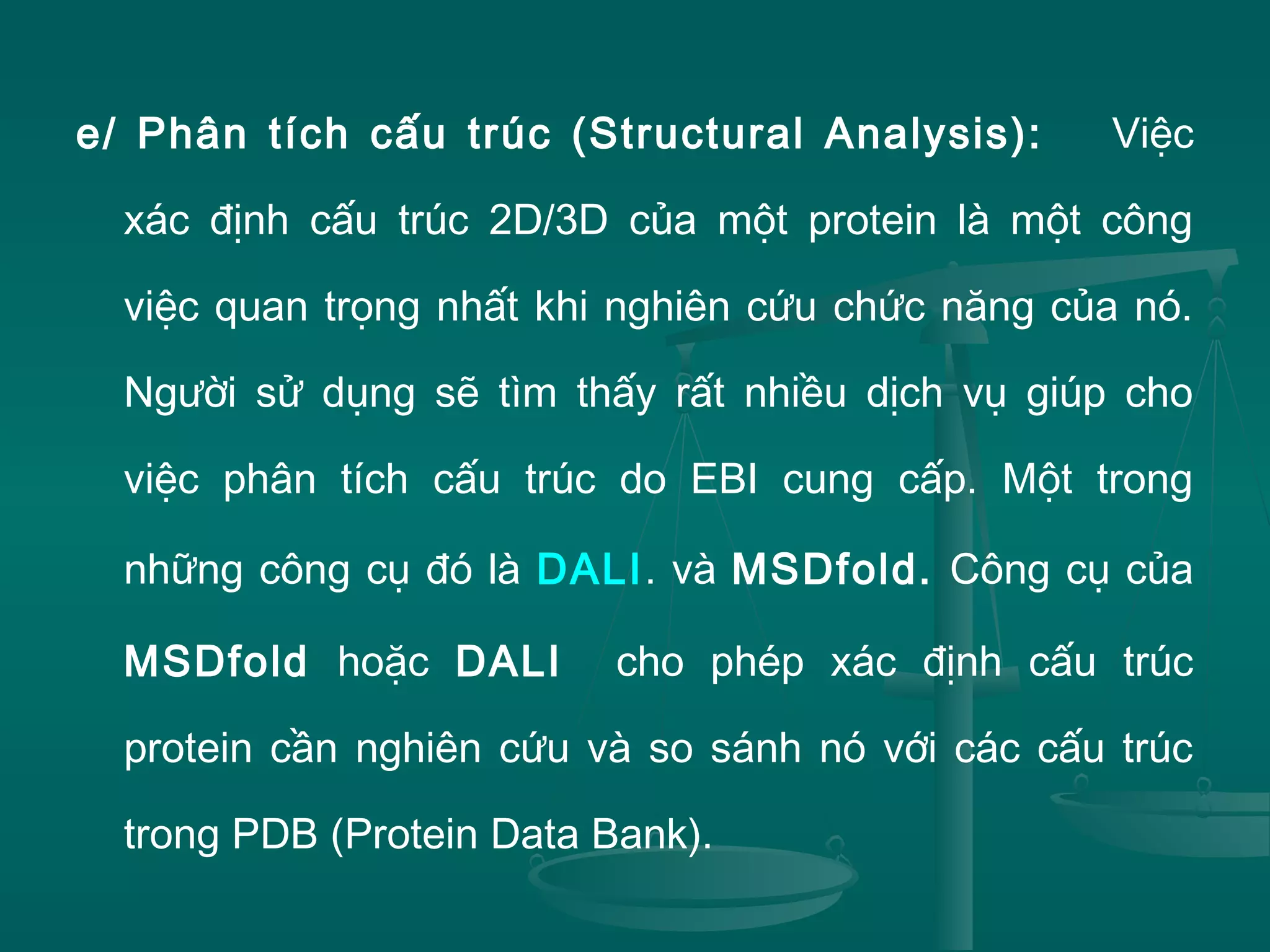 e/ Phân tích cấu trúc (Structural Analysis): Việc
xác định cấu trúc 2D/3D của một protein là một công
việc quan trọng nhất khi nghiên cứu chức năng của nó.
Người sử dụng sẽ tìm thấy rất nhiều dịch vụ giúp cho
việc phân tích cấu trúc do EBI cung cấp. Một trong
những công cụ đó là DALI. và MSDfold. Công cụ của
MSDfold hoặc DALI cho phép xác định cấu trúc
protein cần nghiên cứu và so sánh nó với các cấu trúc
trong PDB (Protein Data Bank).
 