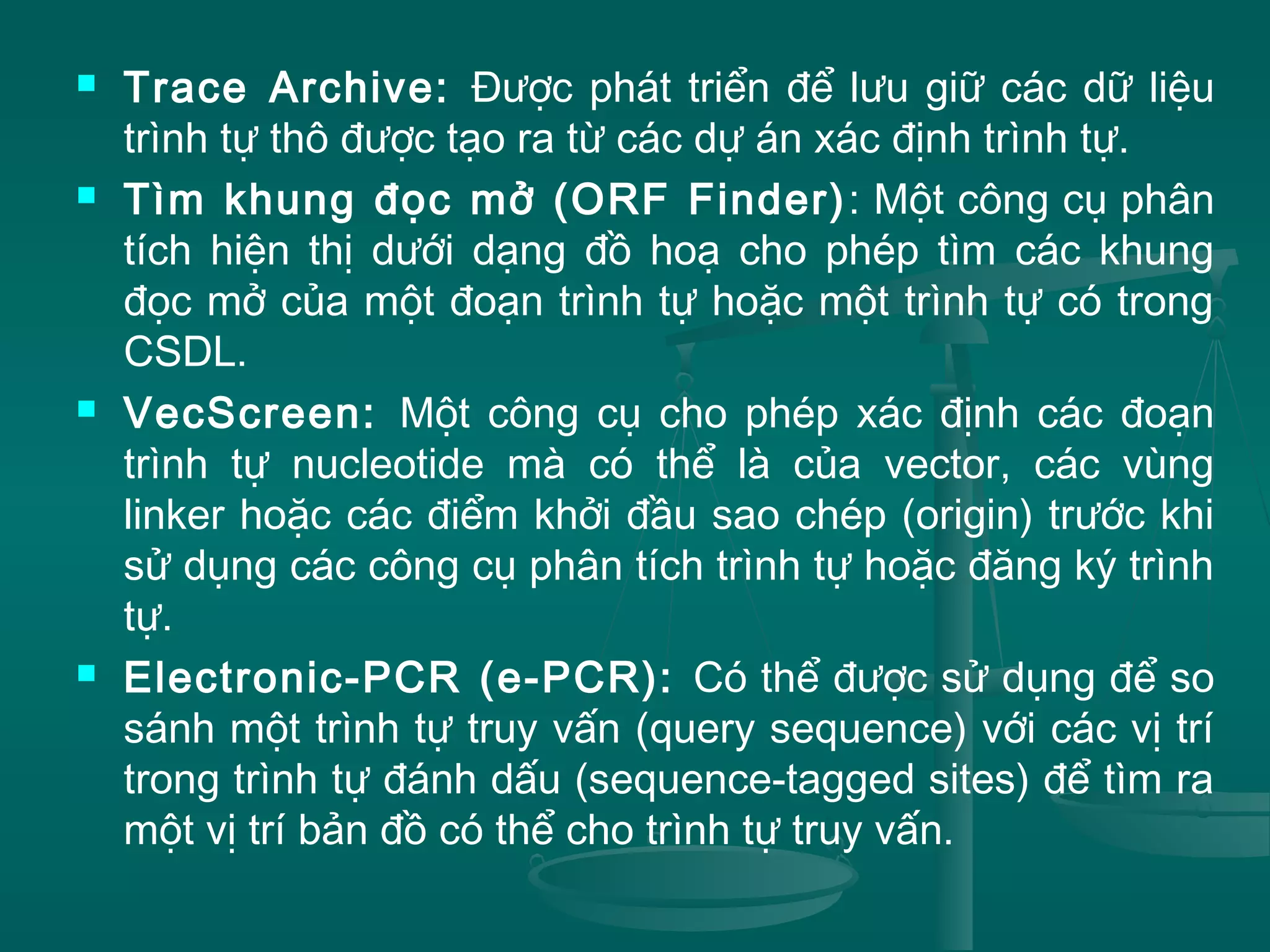  Trace Archive: Được phát triển để lưu giữ các dữ liệu
trình tự thô được tạo ra từ các dự án xác định trình tự.
 Tìm khung đọc mở (ORF Finder): Một công cụ phân
tích hiện thị dưới dạng đồ hoạ cho phép tìm các khung
đọc mở của một đoạn trình tự hoặc một trình tự có trong
CSDL.
 VecScreen: Một công cụ cho phép xác định các đoạn
trình tự nucleotide mà có thể là của vector, các vùng
linker hoặc các điểm khởi đầu sao chép (origin) trước khi
sử dụng các công cụ phân tích trình tự hoặc đăng ký trình
tự.
 Electronic-PCR (e-PCR): Có thể được sử dụng để so
sánh một trình tự truy vấn (query sequence) với các vị trí
trong trình tự đánh dấu (sequence-tagged sites) để tìm ra
một vị trí bản đồ có thể cho trình tự truy vấn.
 