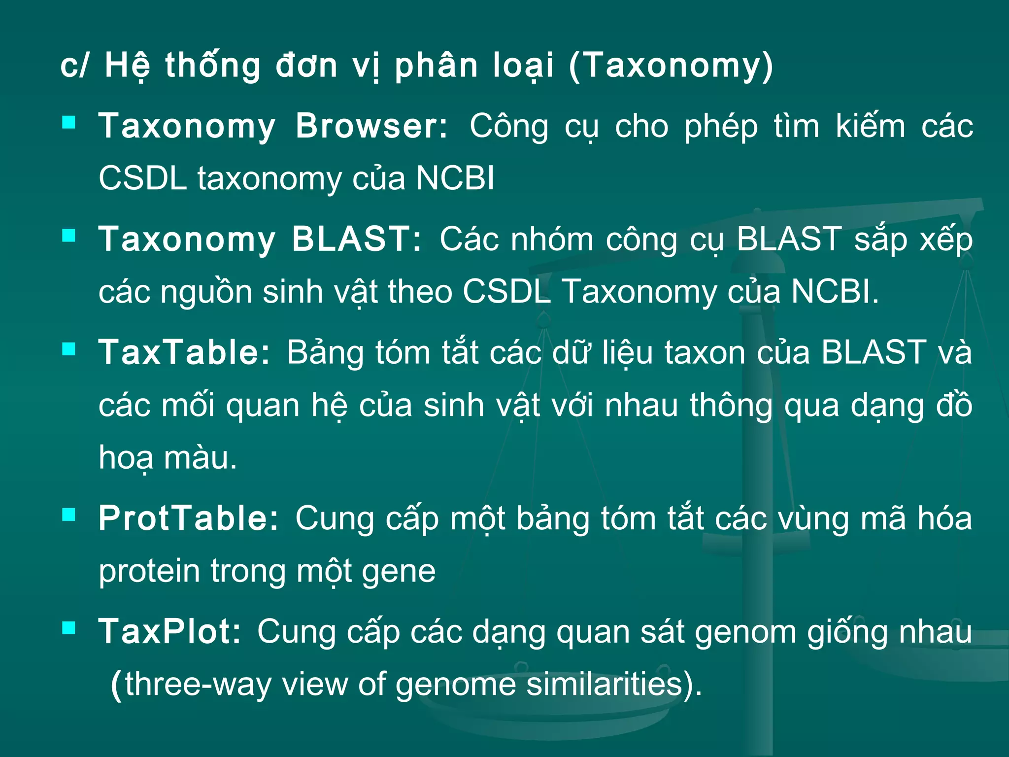 c/ Hệ thống đơn vị phân loại (Taxonomy)
 Taxonomy Browser: Công cụ cho phép tìm kiếm các
CSDL taxonomy của NCBI
 Taxonomy BLAST: Các nhóm công cụ BLAST sắp xếp
các nguồn sinh vật theo CSDL Taxonomy của NCBI.
 TaxTable: Bảng tóm tắt các dữ liệu taxon của BLAST và
các mối quan hệ của sinh vật với nhau thông qua dạng đồ
hoạ màu.
 ProtTable: Cung cấp một bảng tóm tắt các vùng mã hóa
protein trong một gene
 TaxPlot: Cung cấp các dạng quan sát genom giống nhau
(three-way view of genome similarities).
 