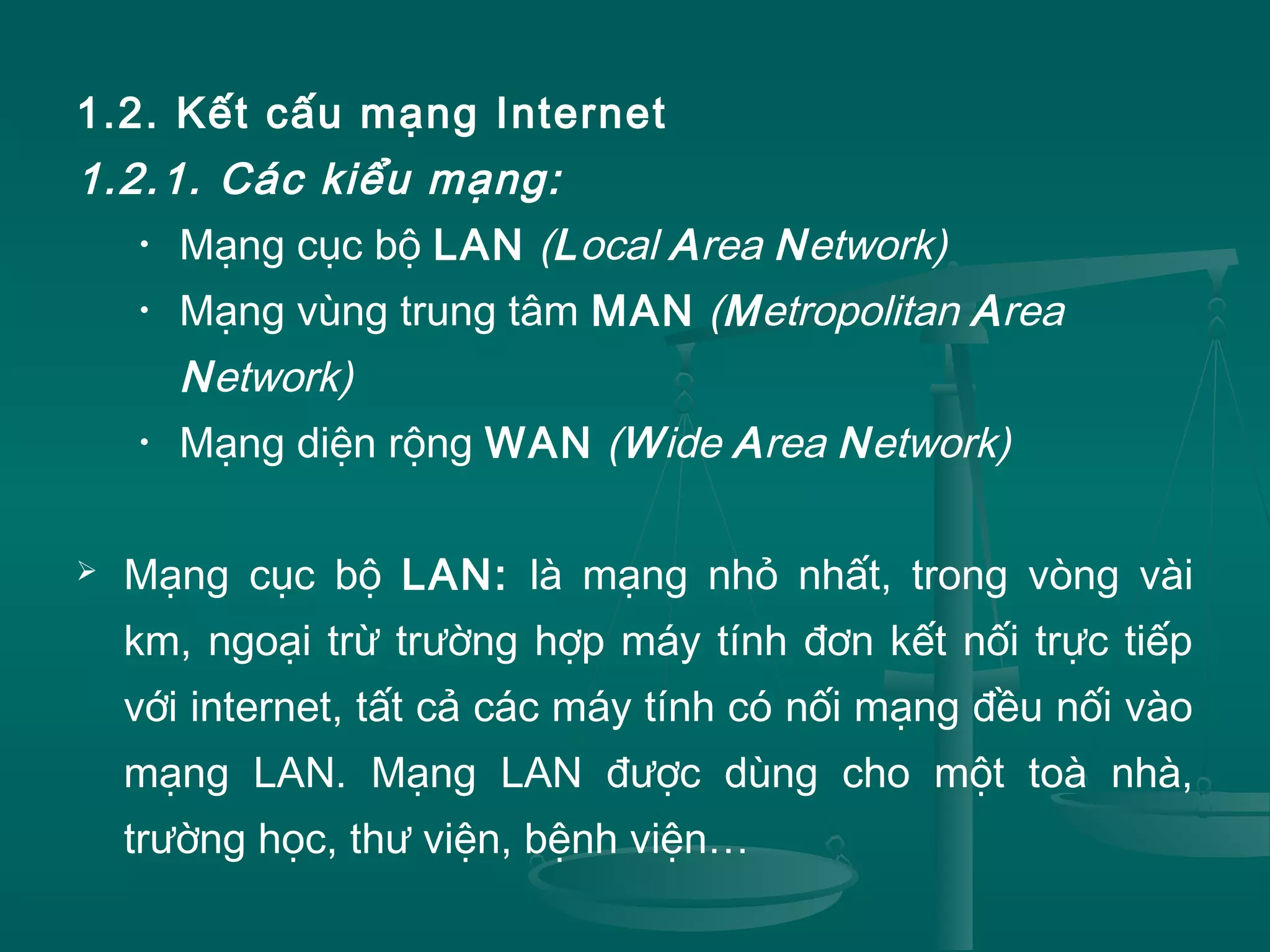 1.2. Kết cấu mạng Internet
1.2.1. Các kiểu mạng:
• Mạng cục bộ LAN (Local Area Network)
• Mạng vùng trung tâm MAN (Metropolitan Area
Network)
• Mạng diện rộng WAN (Wide Area Network)
 Mạng cục bộ LAN: là mạng nhỏ nhất, trong vòng vài
km, ngoại trừ trường hợp máy tính đơn kết nối trực tiếp
với internet, tất cả các máy tính có nối mạng đều nối vào
mạng LAN. Mạng LAN được dùng cho một toà nhà,
trường học, thư viện, bệnh viện…
 