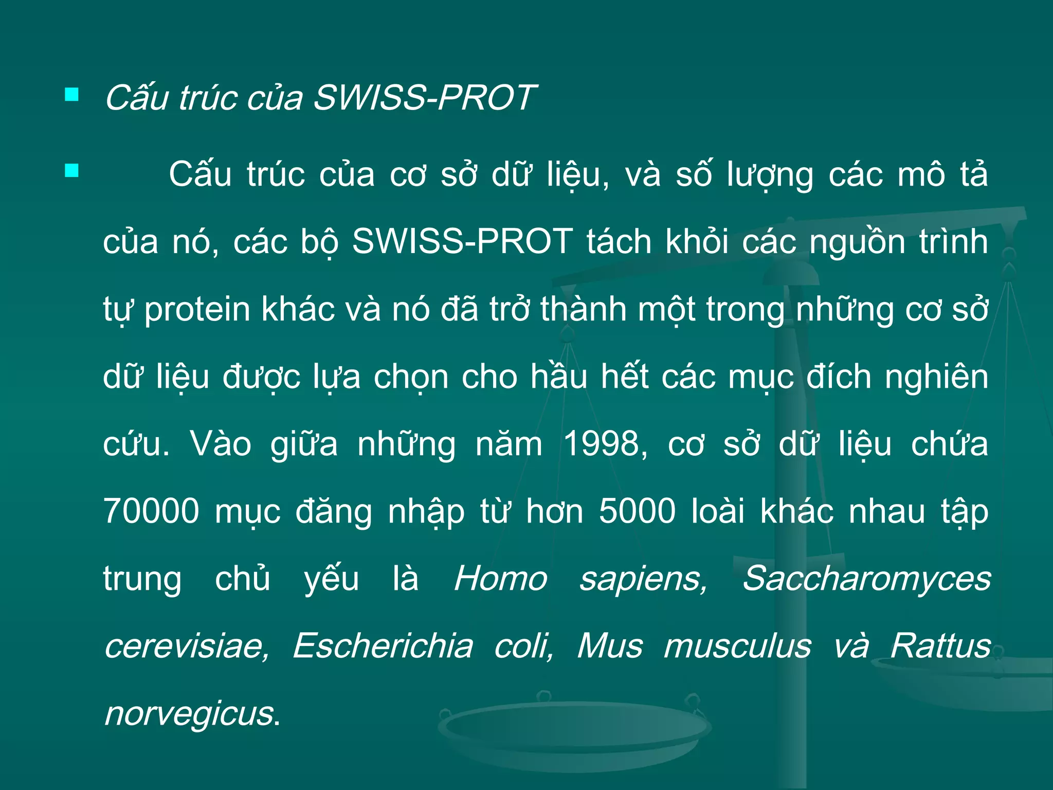  Cấu trúc của SWISS-PROT
 Cấu trúc của cơ sở dữ liệu, và số lượng các mô tả
của nó, các bộ SWISS-PROT tách khỏi các nguồn trình
tự protein khác và nó đã trở thành một trong những cơ sở
dữ liệu được lựa chọn cho hầu hết các mục đích nghiên
cứu. Vào giữa những năm 1998, cơ sở dữ liệu chứa
70000 mục đăng nhập từ hơn 5000 loài khác nhau tập
trung chủ yếu là Homo sapiens, Saccharomyces
cerevisiae, Escherichia coli, Mus musculus và Rattus
norvegicus.
 