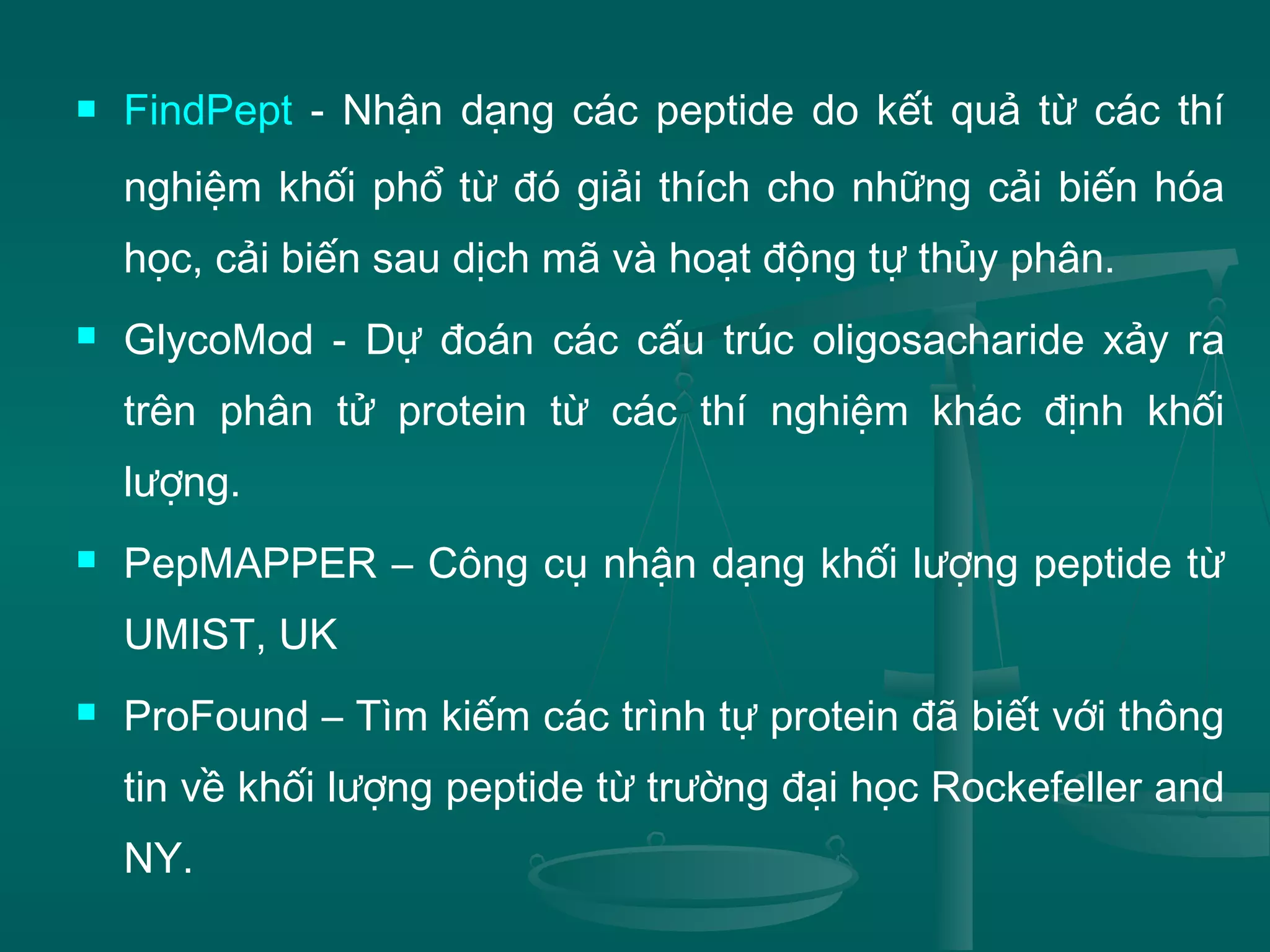  FindPept - Nhận dạng các peptide do kết quả từ các thí
nghiệm khối phổ từ đó giải thích cho những cải biến hóa
học, cải biến sau dịch mã và hoạt động tự thủy phân.
 GlycoMod - Dự đoán các cấu trúc oligosacharide xảy ra
trên phân tử protein từ các thí nghiệm khác định khối
lượng.
 PepMAPPER – Công cụ nhận dạng khối lượng peptide từ
UMIST, UK
 ProFound – Tìm kiếm các trình tự protein đã biết với thông
tin về khối lượng peptide từ trường đại học Rockefeller and
NY.
 