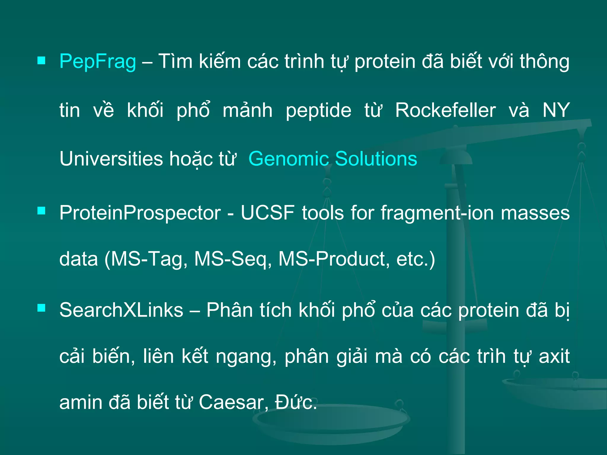  PepFrag – Tìm kiếm các trình tự protein đã biết với thông
tin về khối phổ mảnh peptide từ Rockefeller và NY
Universities hoặc từ Genomic Solutions
 ProteinProspector - UCSF tools for fragment-ion masses
data (MS-Tag, MS-Seq, MS-Product, etc.)
 SearchXLinks – Phân tích khối phổ của các protein đã bị
cải biến, liên kết ngang, phân giải mà có các trìh tự axit
amin đã biết từ Caesar, Đức.
 