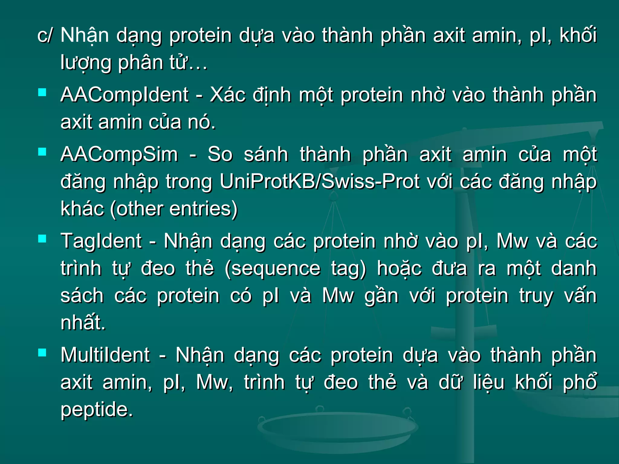c/c/ Nhận dạng protein dựa vào thành phần axit amin, pI, khốidạng protein dựa vào thành phần axit amin, pI, khối
lượng phân tử…lượng phân tử…
 AACompIdent - Xác định một protein nhờ vào thành phầnAACompIdent - Xác định một protein nhờ vào thành phần
axit amin của nó.axit amin của nó.
 AACompSim - So sánh thành phần axit amin của mộtAACompSim - So sánh thành phần axit amin của một
đăng nhập trong UniProtKB/Swiss-Prot với các đăng nhậpđăng nhập trong UniProtKB/Swiss-Prot với các đăng nhập
khác (other entries)khác (other entries)
 TagIdent - Nhận dạng các protein nhờ vào pI, Mw và cácTagIdent - Nhận dạng các protein nhờ vào pI, Mw và các
trình tự đeo thẻ (sequence tag) hoặc đưa ra một danhtrình tự đeo thẻ (sequence tag) hoặc đưa ra một danh
sách các protein có pI và Mw gần với protein truy vấnsách các protein có pI và Mw gần với protein truy vấn
nhất.nhất.
 MultiIdent - Nhận dạng các protein dựa vào thành phầnMultiIdent - Nhận dạng các protein dựa vào thành phần
axit amin, pI, Mw, trình tự đeo thẻ và dữ liệu khối phổaxit amin, pI, Mw, trình tự đeo thẻ và dữ liệu khối phổ
peptide.peptide.
 