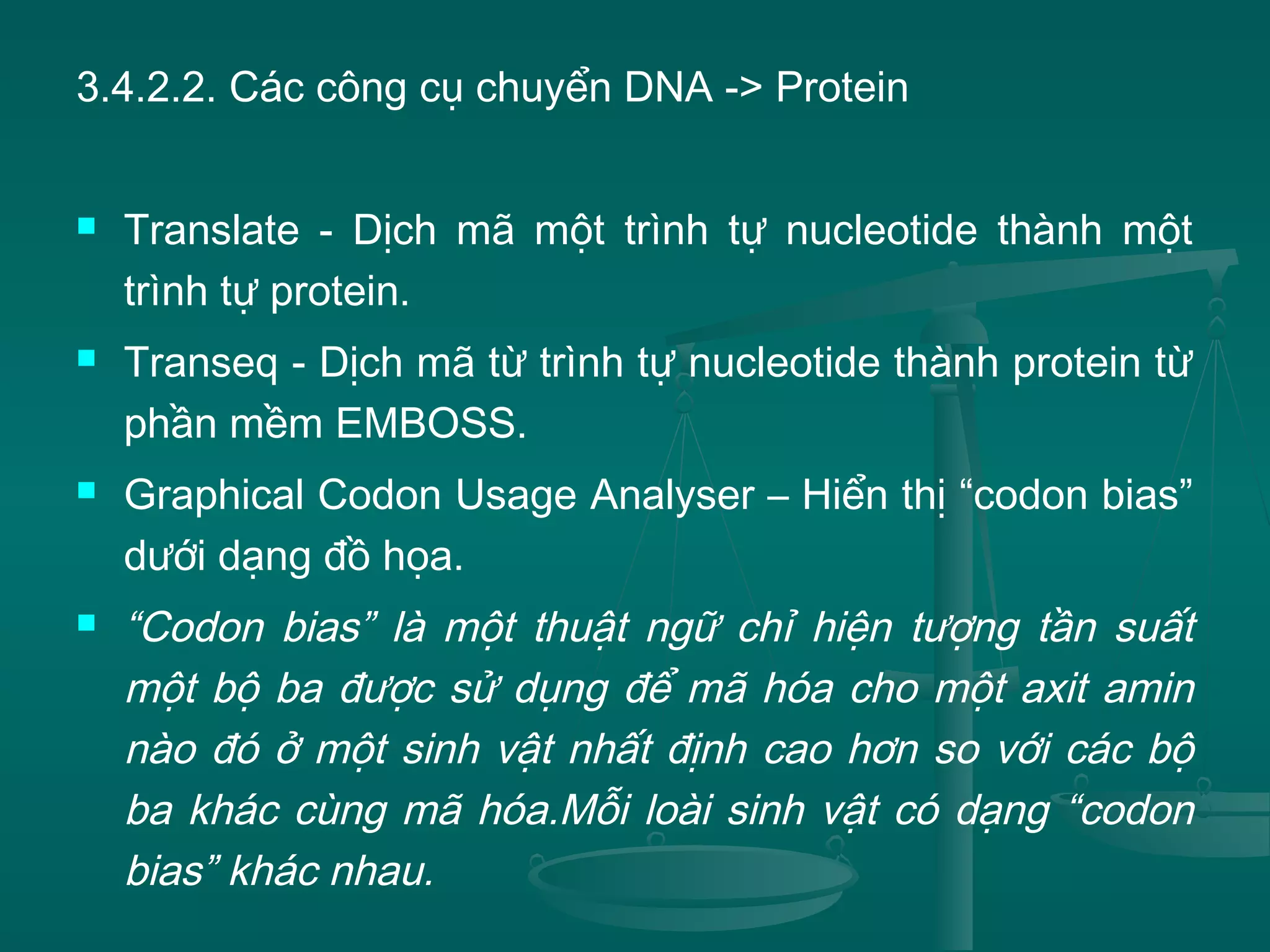 3.4.2.2. Các công cụ chuyển DNA -> Protein
 Translate - Dịch mã một trình tự nucleotide thành một
trình tự protein.
 Transeq - Dịch mã từ trình tự nucleotide thành protein từ
phần mềm EMBOSS.
 Graphical Codon Usage Analyser – Hiển thị “codon bias”
dưới dạng đồ họa.
 “Codon bias” là một thuật ngữ chỉ hiện tượng tần suất
một bộ ba được sử dụng để mã hóa cho một axit amin
nào đó ở một sinh vật nhất định cao hơn so với các bộ
ba khác cùng mã hóa.Mỗi loài sinh vật có dạng “codon
bias” khác nhau.
 