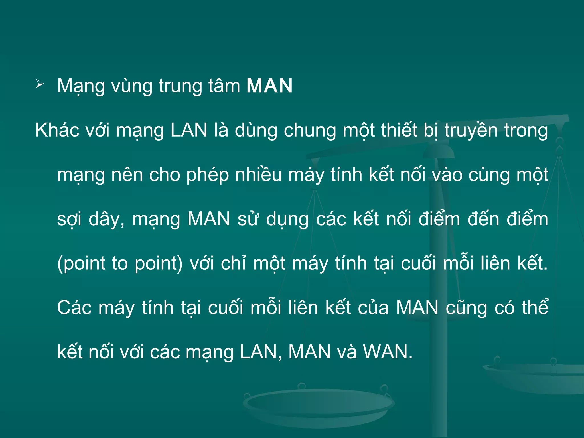  Mạng vùng trung tâm MAN
Khác với mạng LAN là dùng chung một thiết bị truyền trong
mạng nên cho phép nhiều máy tính kết nối vào cùng một
sợi dây, mạng MAN sử dụng các kết nối điểm đến điểm
(point to point) với chỉ một máy tính tại cuối mỗi liên kết.
Các máy tính tại cuối mỗi liên kết của MAN cũng có thể
kết nối với các mạng LAN, MAN và WAN.
 