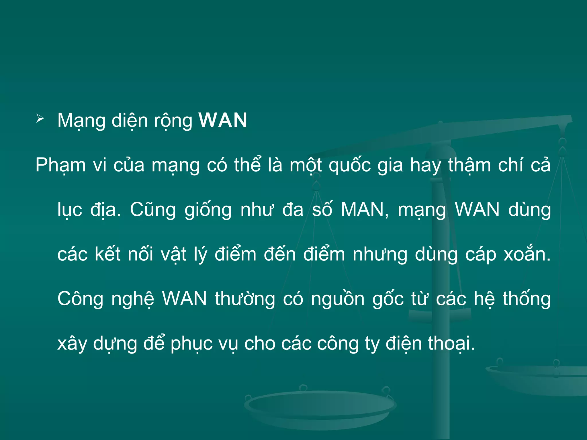  Mạng diện rộng WAN
Phạm vi của mạng có thể là một quốc gia hay thậm chí cả
lục địa. Cũng giống như đa số MAN, mạng WAN dùng
các kết nối vật lý điểm đến điểm nhưng dùng cáp xoắn.
Công nghệ WAN thường có nguồn gốc từ các hệ thống
xây dựng để phục vụ cho các công ty điện thoại.
 