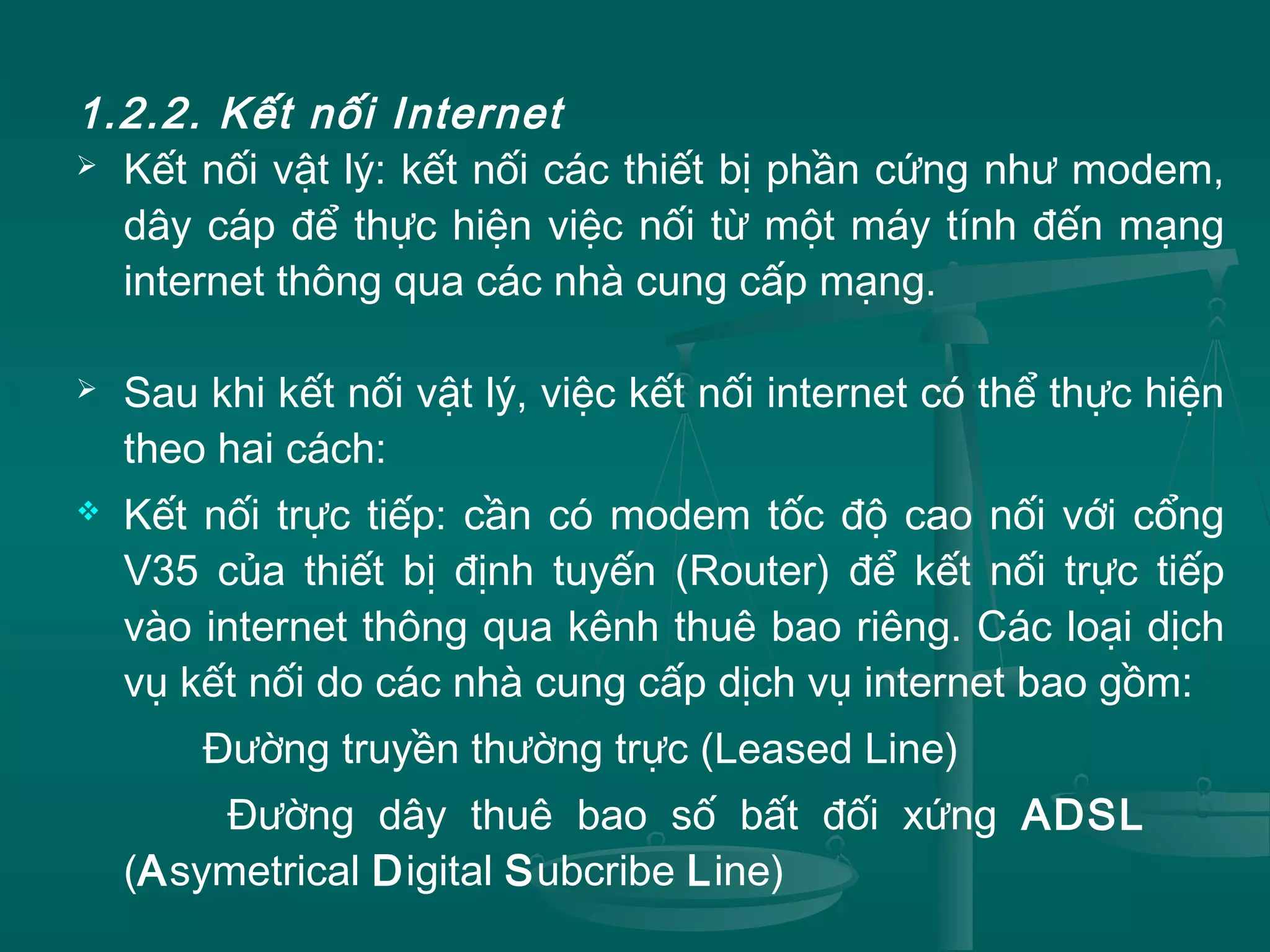 1.2.2. Kết nối Internet
 Kết nối vật lý: kết nối các thiết bị phần cứng như modem,
dây cáp để thực hiện việc nối từ một máy tính đến mạng
internet thông qua các nhà cung cấp mạng.
 Sau khi kết nối vật lý, việc kết nối internet có thể thực hiện
theo hai cách:
 Kết nối trực tiếp: cần có modem tốc độ cao nối với cổng
V35 của thiết bị định tuyến (Router) để kết nối trực tiếp
vào internet thông qua kênh thuê bao riêng. Các loại dịch
vụ kết nối do các nhà cung cấp dịch vụ internet bao gồm:
Đường truyền thường trực (Leased Line)
Đường dây thuê bao số bất đối xứng ADSL
(Asymetrical Digital Subcribe Line)
 