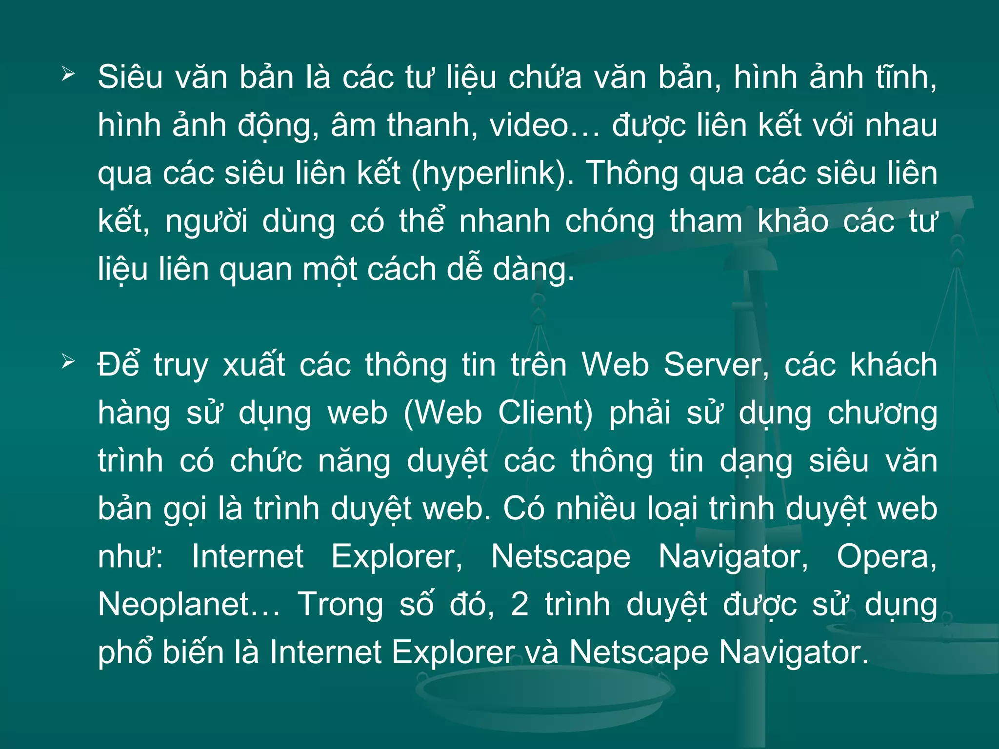  Siêu văn bản là các tư liệu chứa văn bản, hình ảnh tĩnh,
hình ảnh động, âm thanh, video… được liên kết với nhau
qua các siêu liên kết (hyperlink). Thông qua các siêu liên
kết, người dùng có thể nhanh chóng tham khảo các tư
liệu liên quan một cách dễ dàng.
 Để truy xuất các thông tin trên Web Server, các khách
hàng sử dụng web (Web Client) phải sử dụng chương
trình có chức năng duyệt các thông tin dạng siêu văn
bản gọi là trình duyệt web. Có nhiều loại trình duyệt web
như: Internet Explorer, Netscape Navigator, Opera,
Neoplanet… Trong số đó, 2 trình duyệt được sử dụng
phổ biến là Internet Explorer và Netscape Navigator.
 