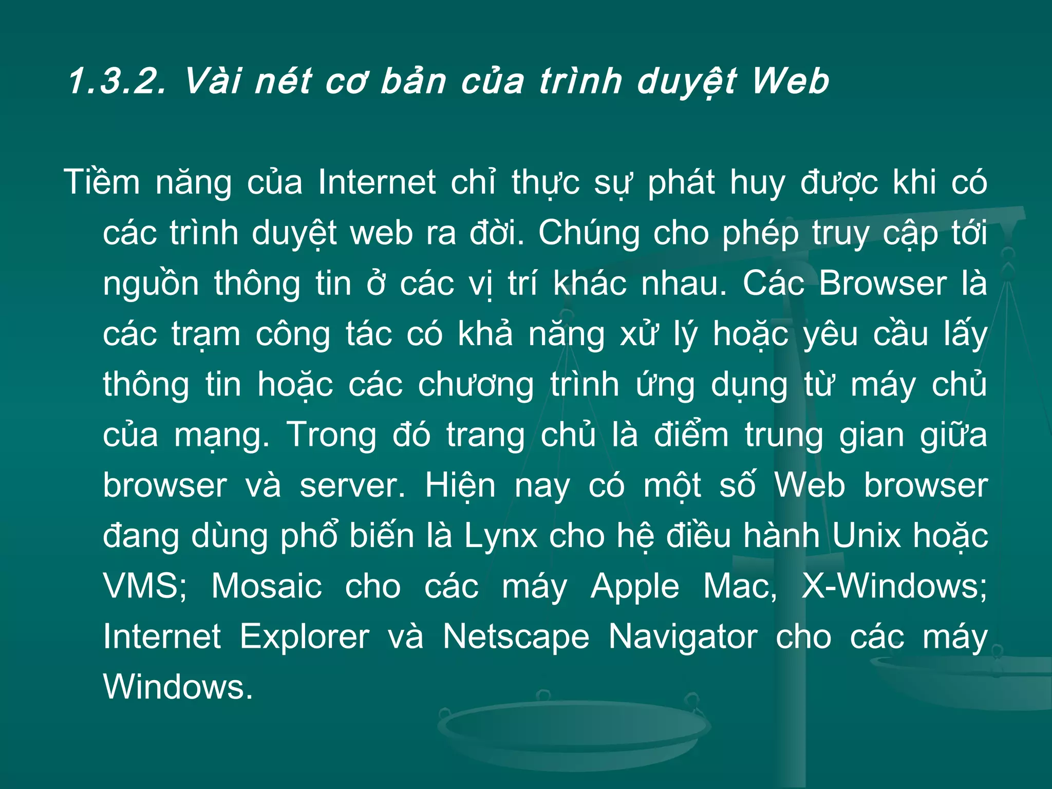 1.3.2. Vài nét cơ bản của trình duyệt Web
Tiềm năng của Internet chỉ thực sự phát huy được khi có
các trình duyệt web ra đời. Chúng cho phép truy cập tới
nguồn thông tin ở các vị trí khác nhau. Các Browser là
các trạm công tác có khả năng xử lý hoặc yêu cầu lấy
thông tin hoặc các chương trình ứng dụng từ máy chủ
của mạng. Trong đó trang chủ là điểm trung gian giữa
browser và server. Hiện nay có một số Web browser
đang dùng phổ biến là Lynx cho hệ điều hành Unix hoặc
VMS; Mosaic cho các máy Apple Mac, X-Windows;
Internet Explorer và Netscape Navigator cho các máy
Windows.
 