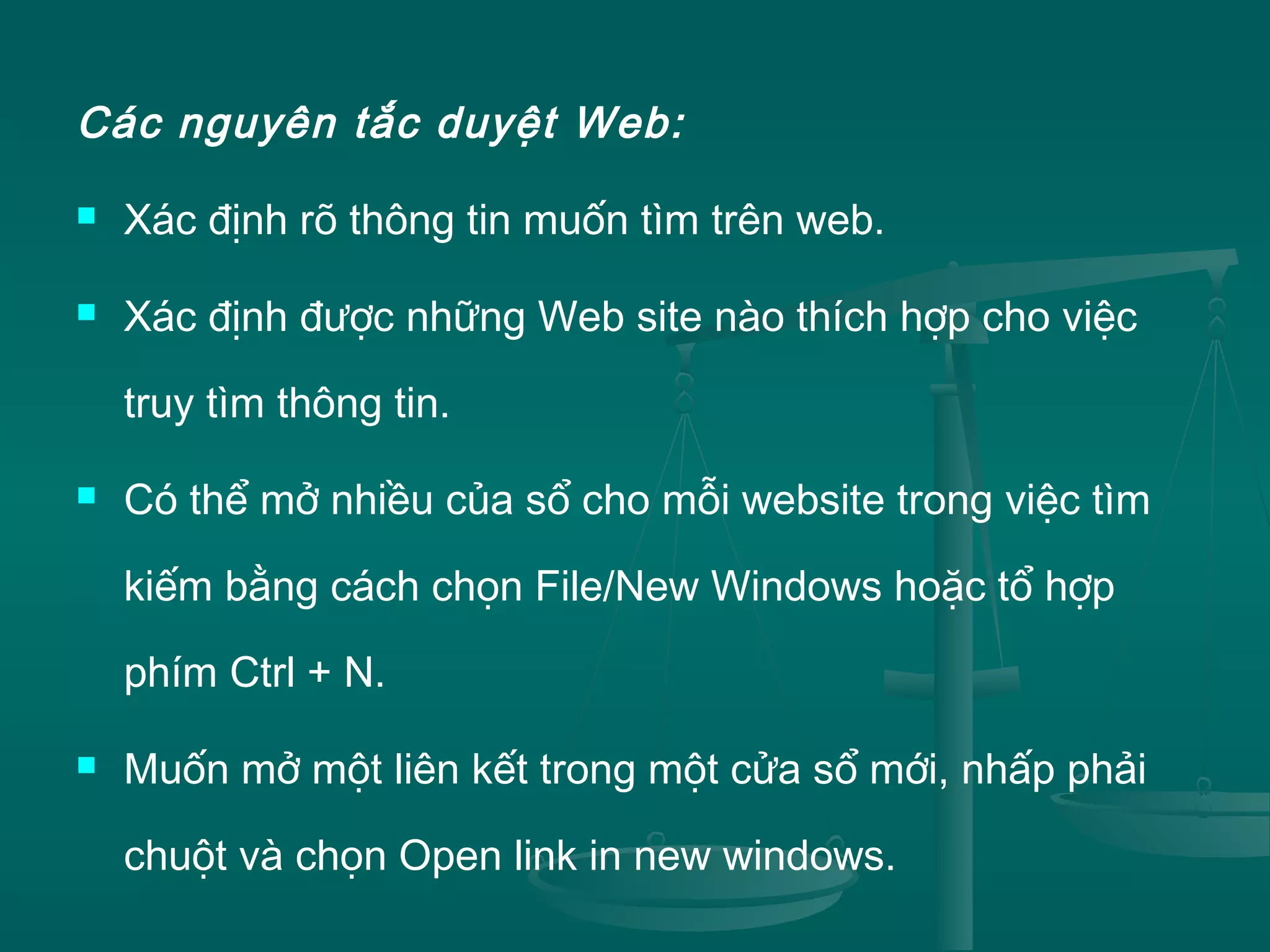 Các nguyên tắc duyệt Web:
 Xác định rõ thông tin muốn tìm trên web.
 Xác định được những Web site nào thích hợp cho việc
truy tìm thông tin.
 Có thể mở nhiều của sổ cho mỗi website trong việc tìm
kiếm bằng cách chọn File/New Windows hoặc tổ hợp
phím Ctrl + N.
 Muốn mở một liên kết trong một cửa sổ mới, nhấp phải
chuột và chọn Open link in new windows.
 