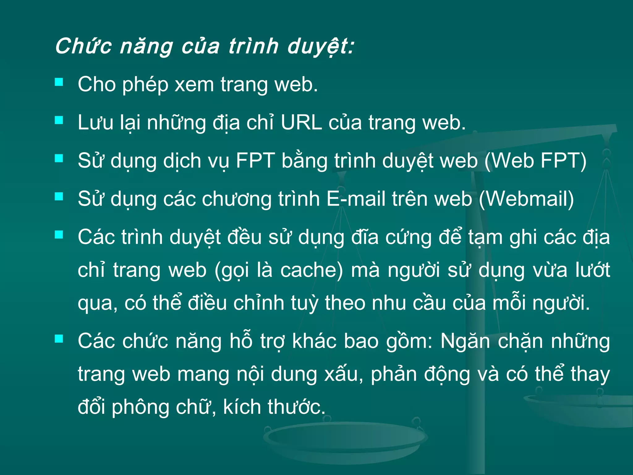 Chức năng của trình duyệt:
 Cho phép xem trang web.
 Lưu lại những địa chỉ URL của trang web.
 Sử dụng dịch vụ FPT bằng trình duyệt web (Web FPT)
 Sử dụng các chương trình E-mail trên web (Webmail)
 Các trình duyệt đều sử dụng đĩa cứng để tạm ghi các địa
chỉ trang web (gọi là cache) mà người sử dụng vừa lướt
qua, có thể điều chỉnh tuỳ theo nhu cầu của mỗi người.
 Các chức năng hỗ trợ khác bao gồm: Ngăn chặn những
trang web mang nội dung xấu, phản động và có thể thay
đổi phông chữ, kích thước.
 