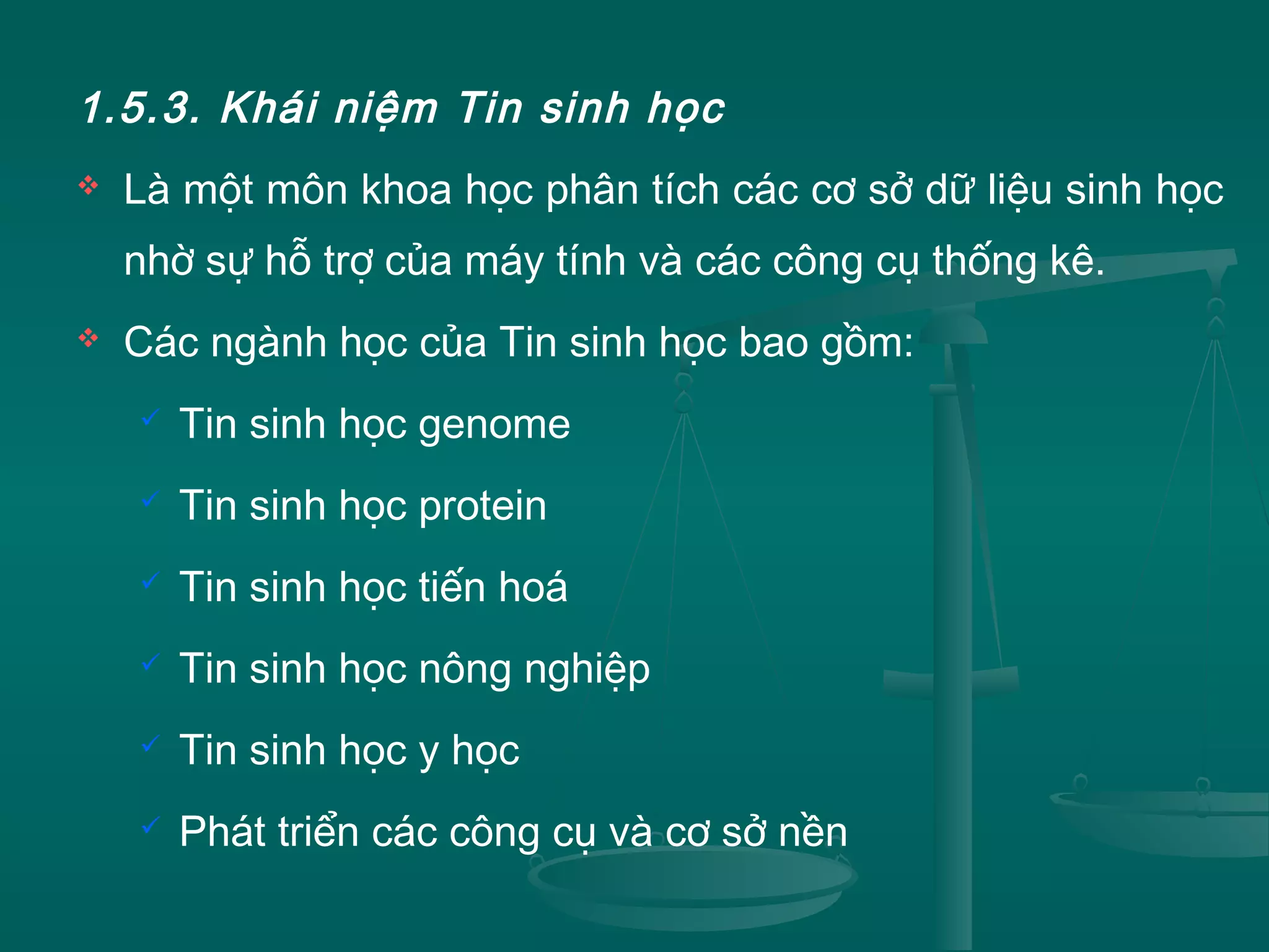 1.5.3. Khái niệm Tin sinh học
 Là một môn khoa học phân tích các cơ sở dữ liệu sinh học
nhờ sự hỗ trợ của máy tính và các công cụ thống kê.
 Các ngành học của Tin sinh học bao gồm:
 Tin sinh học genome
 Tin sinh học protein
 Tin sinh học tiến hoá
 Tin sinh học nông nghiệp
 Tin sinh học y học
 Phát triển các công cụ và cơ sở nền
 