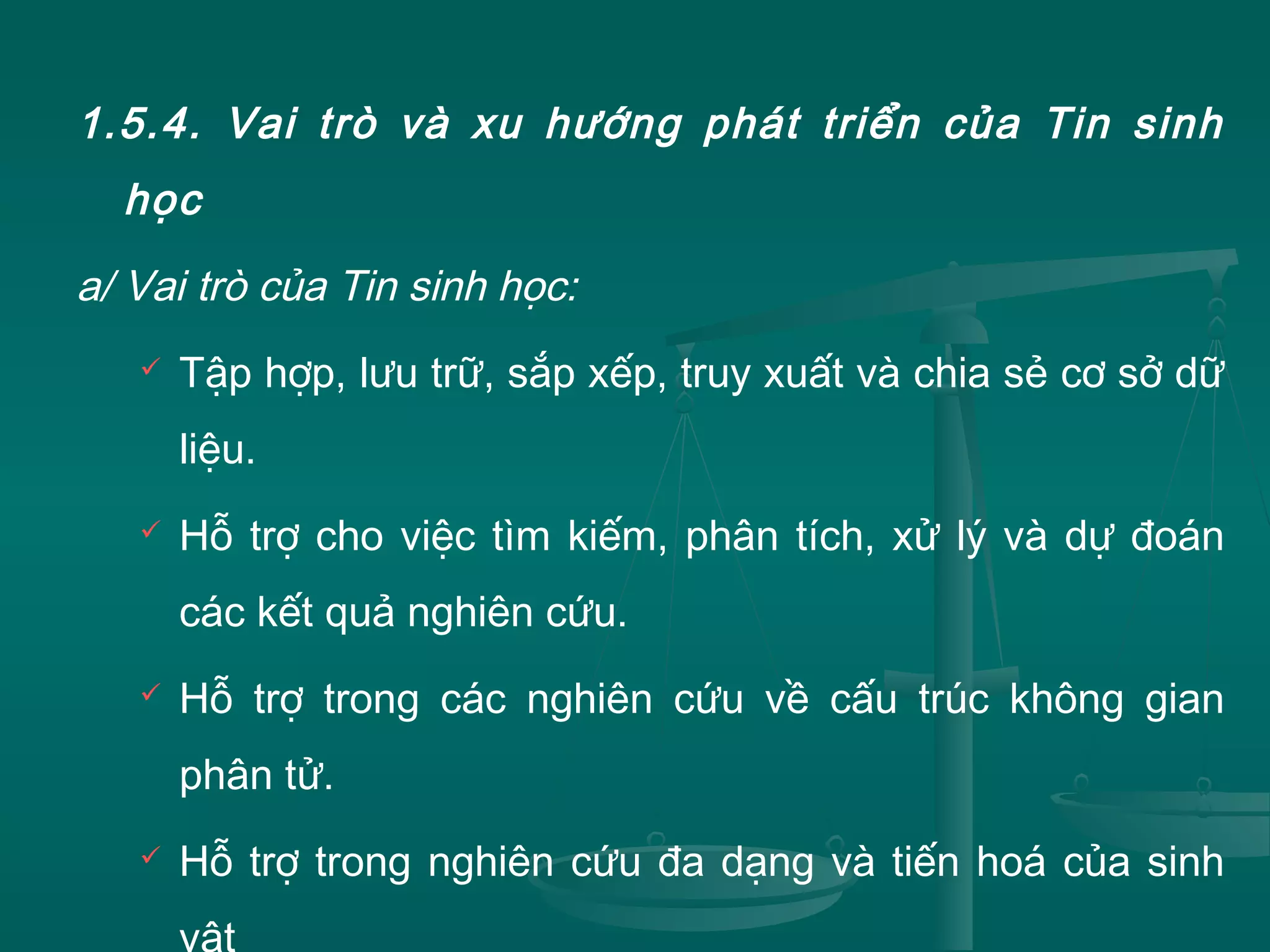 1.5.4. Vai trò và xu hướng phát triển của Tin sinh
học
a/ Vai trò của Tin sinh học:
 Tập hợp, lưu trữ, sắp xếp, truy xuất và chia sẻ cơ sở dữ
liệu.
 Hỗ trợ cho việc tìm kiếm, phân tích, xử lý và dự đoán
các kết quả nghiên cứu.
 Hỗ trợ trong các nghiên cứu về cấu trúc không gian
phân tử.
 Hỗ trợ trong nghiên cứu đa dạng và tiến hoá của sinh
vật
 