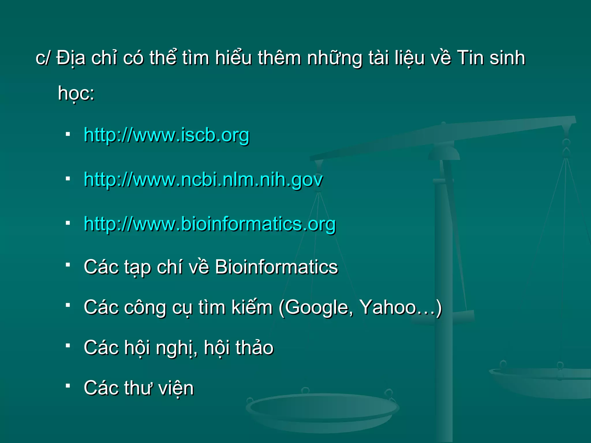 c/ Địa chỉ có thể tìm hiểu thêm những tài liệu về Tin sinhc/ Địa chỉ có thể tìm hiểu thêm những tài liệu về Tin sinh
học:học:
 http://www.iscb.orghttp://www.iscb.org
 http://www.ncbi.nlm.nih.govhttp://www.ncbi.nlm.nih.gov
 http://www.bioinformatics.orghttp://www.bioinformatics.org
 Các tạp chí về BioinformaticsCác tạp chí về Bioinformatics
 Các công cụ tìm kiếm (Google, Yahoo…)Các công cụ tìm kiếm (Google, Yahoo…)
 Các hội nghị, hội thảoCác hội nghị, hội thảo
 Các thư việnCác thư viện
 