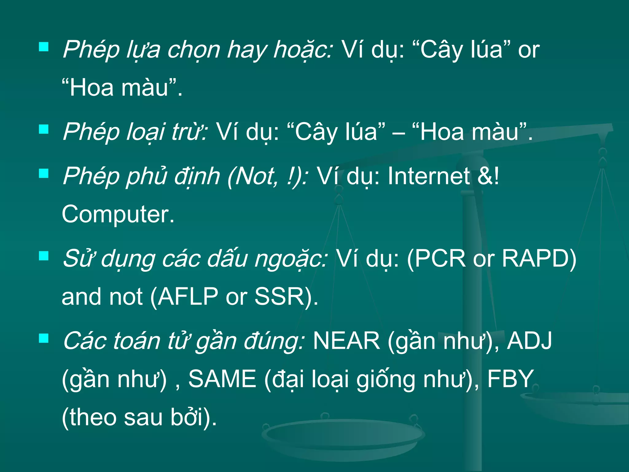  Phép lựa chọn hay hoặc: Ví dụ: “Cây lúa” or
“Hoa màu”.
 Phép loại trừ: Ví dụ: “Cây lúa” – “Hoa màu”.
 Phép phủ định (Not, !): Ví dụ: Internet &!
Computer.
 Sử dụng các dấu ngoặc: Ví dụ: (PCR or RAPD)
and not (AFLP or SSR).
 Các toán tử gần đúng: NEAR (gần như), ADJ
(gần như) , SAME (đại loại giống như), FBY
(theo sau bởi).
 