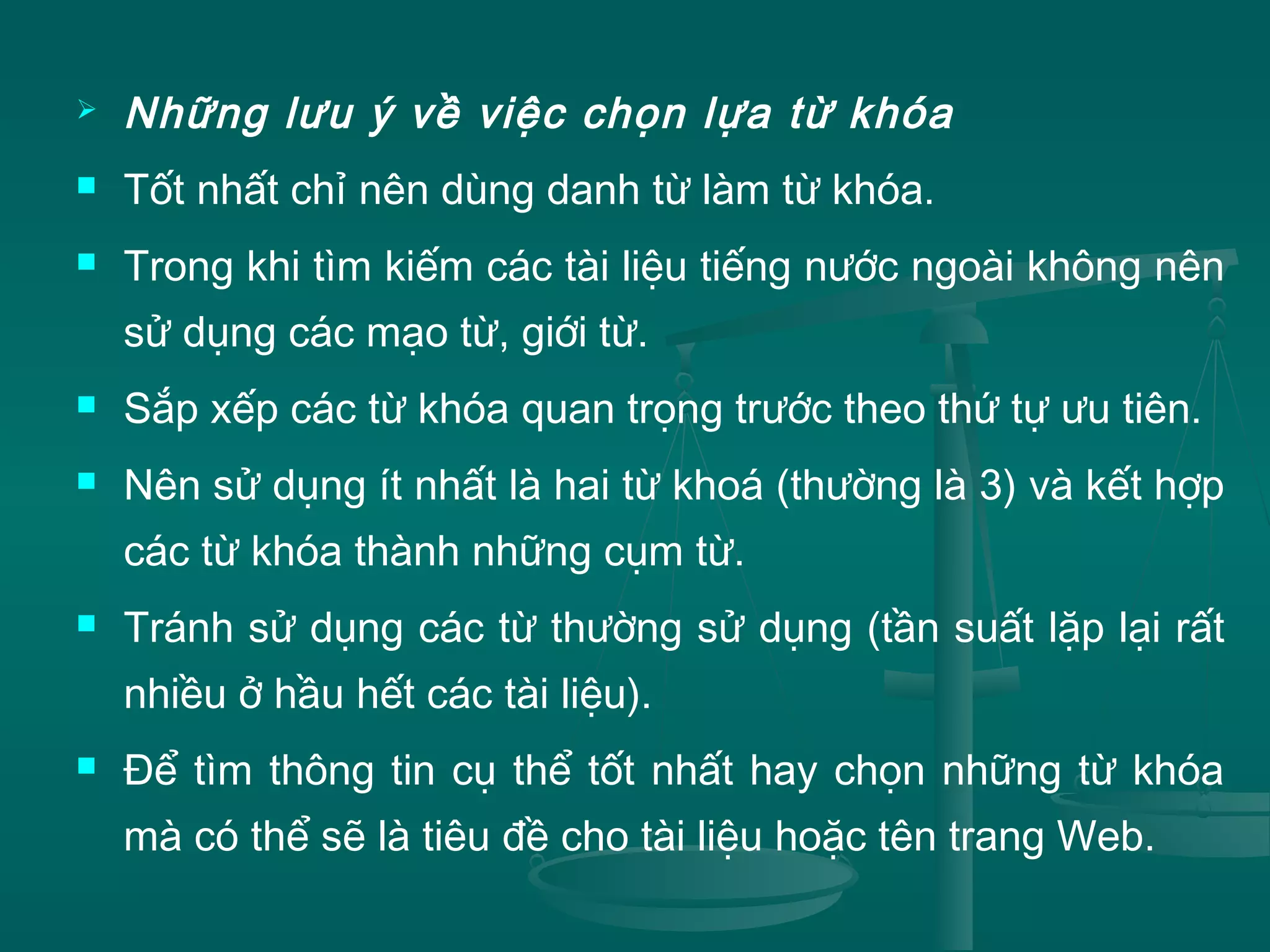  Những lưu ý về việc chọn lựa từ khóa
 Tốt nhất chỉ nên dùng danh từ làm từ khóa.
 Trong khi tìm kiếm các tài liệu tiếng nước ngoài không nên
sử dụng các mạo từ, giới từ.
 Sắp xếp các từ khóa quan trọng trước theo thứ tự ưu tiên.
 Nên sử dụng ít nhất là hai từ khoá (thường là 3) và kết hợp
các từ khóa thành những cụm từ.
 Tránh sử dụng các từ thường sử dụng (tần suất lặp lại rất
nhiều ở hầu hết các tài liệu).
 Để tìm thông tin cụ thể tốt nhất hay chọn những từ khóa
mà có thể sẽ là tiêu đề cho tài liệu hoặc tên trang Web.
 