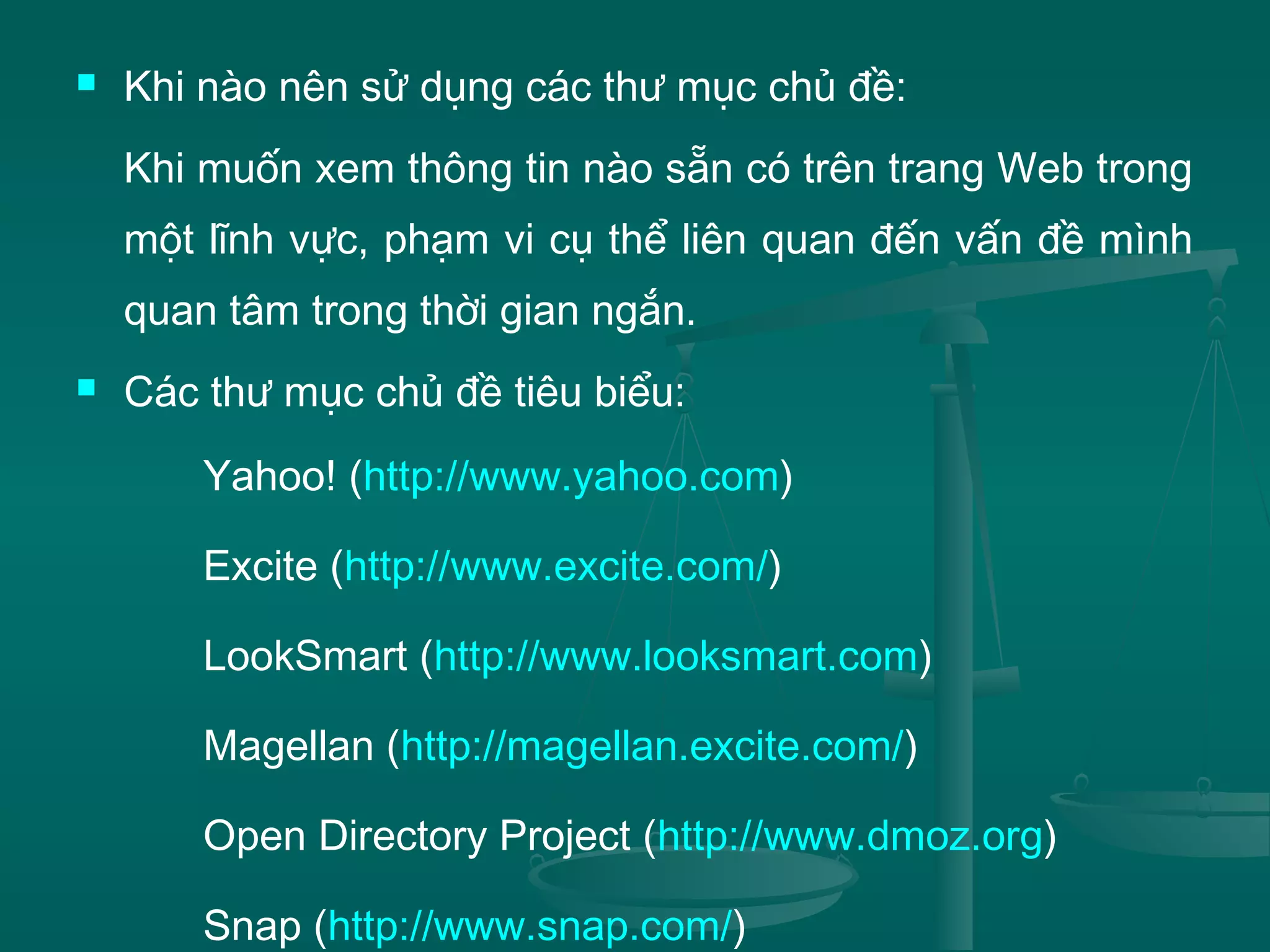  Khi nào nên sử dụng các thư mục chủ đề:
Khi muốn xem thông tin nào sẵn có trên trang Web trong
một lĩnh vực, phạm vi cụ thể liên quan đến vấn đề mình
quan tâm trong thời gian ngắn.
 Các thư mục chủ đề tiêu biểu:
Yahoo! (http://www.yahoo.com)
Excite (http://www.excite.com/)
LookSmart (http://www.looksmart.com)
Magellan (http://magellan.excite.com/)
Open Directory Project (http://www.dmoz.org)
Snap (http://www.snap.com/)
 