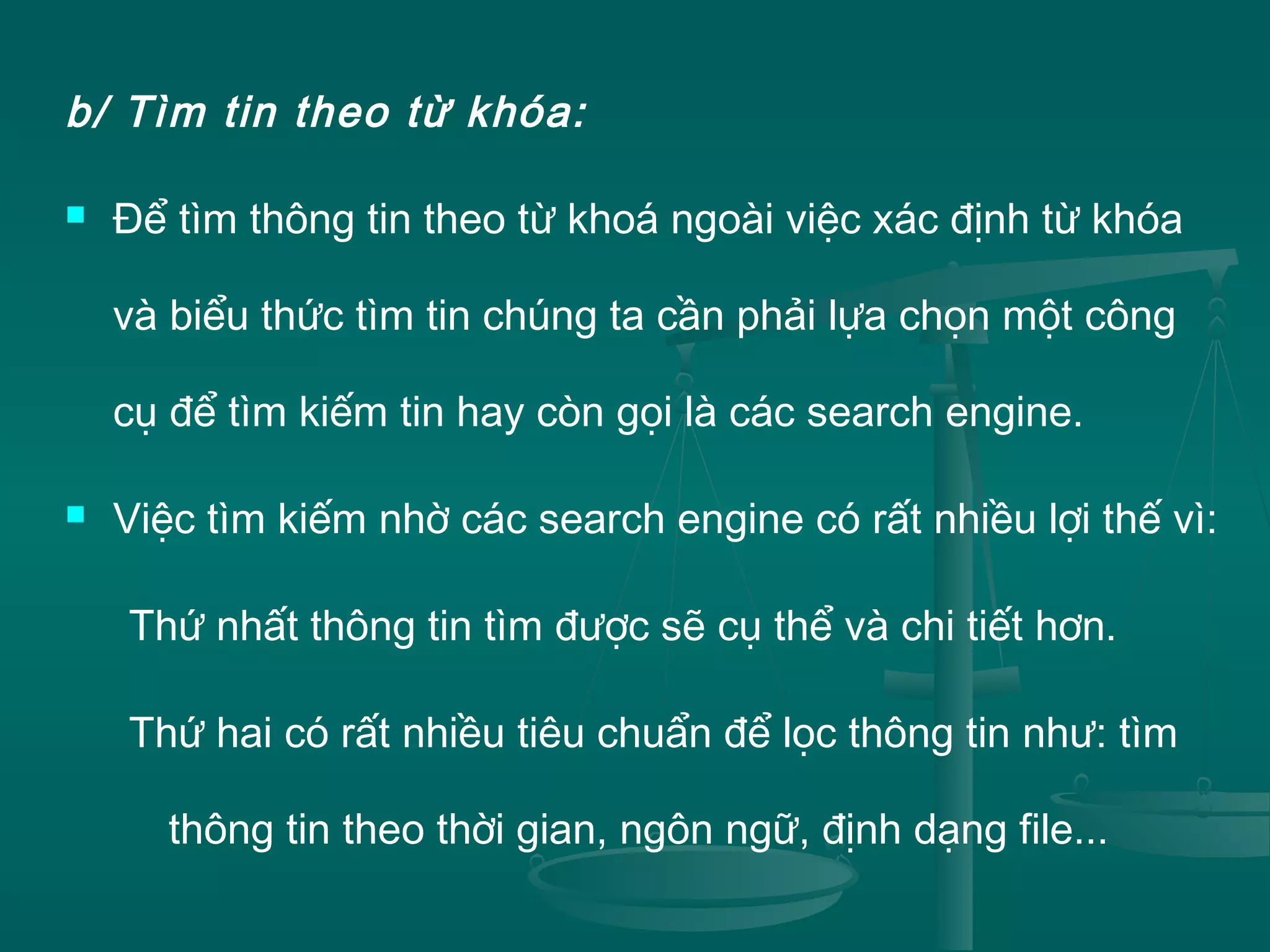 b/ Tìm tin theo từ khóa:
 Để tìm thông tin theo từ khoá ngoài việc xác định từ khóa
và biểu thức tìm tin chúng ta cần phải lựa chọn một công
cụ để tìm kiếm tin hay còn gọi là các search engine.
 Việc tìm kiếm nhờ các search engine có rất nhiều lợi thế vì:
Thứ nhất thông tin tìm được sẽ cụ thể và chi tiết hơn.
Thứ hai có rất nhiều tiêu chuẩn để lọc thông tin như: tìm
thông tin theo thời gian, ngôn ngữ, định dạng file...
 