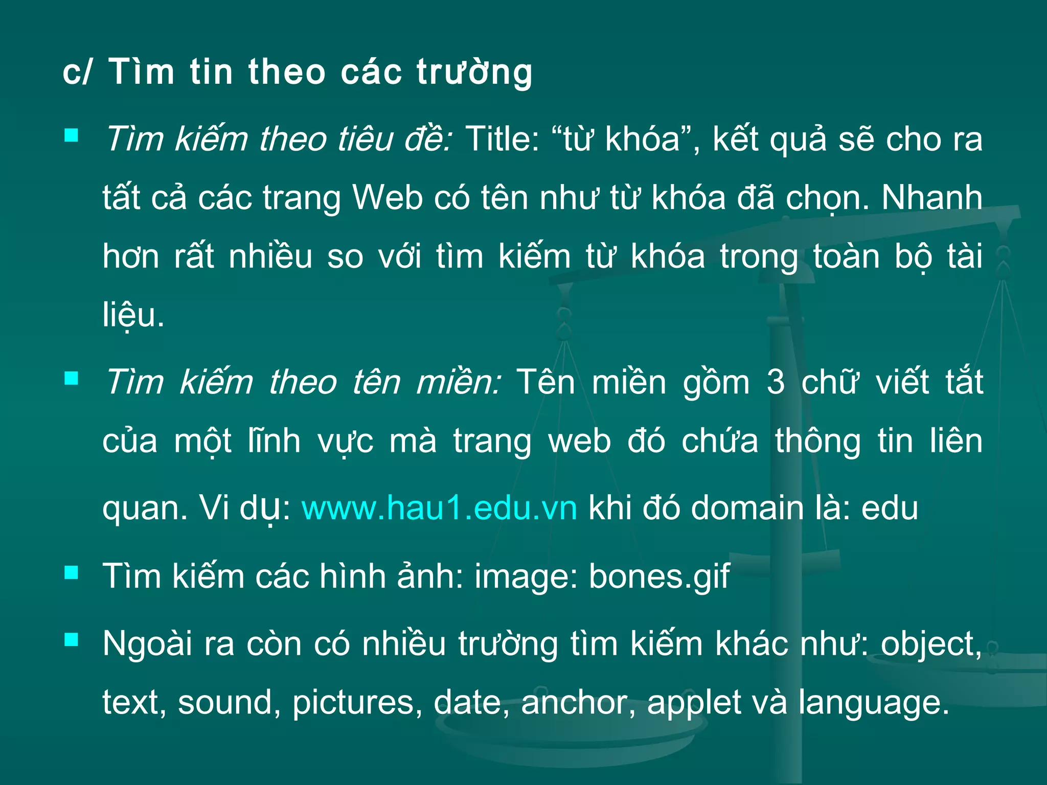 c/ Tìm tin theo các trường
 Tìm kiếm theo tiêu đề: Title: “từ khóa”, kết quả sẽ cho ra
tất cả các trang Web có tên như từ khóa đã chọn. Nhanh
hơn rất nhiều so với tìm kiếm từ khóa trong toàn bộ tài
liệu.
 Tìm kiếm theo tên miền: Tên miền gồm 3 chữ viết tắt
của một lĩnh vực mà trang web đó chứa thông tin liên
quan. Vi dụ: www.hau1.edu.vn khi đó domain là: edu
 Tìm kiếm các hình ảnh: image: bones.gif
 Ngoài ra còn có nhiều trường tìm kiếm khác như: object,
text, sound, pictures, date, anchor, applet và language.
 