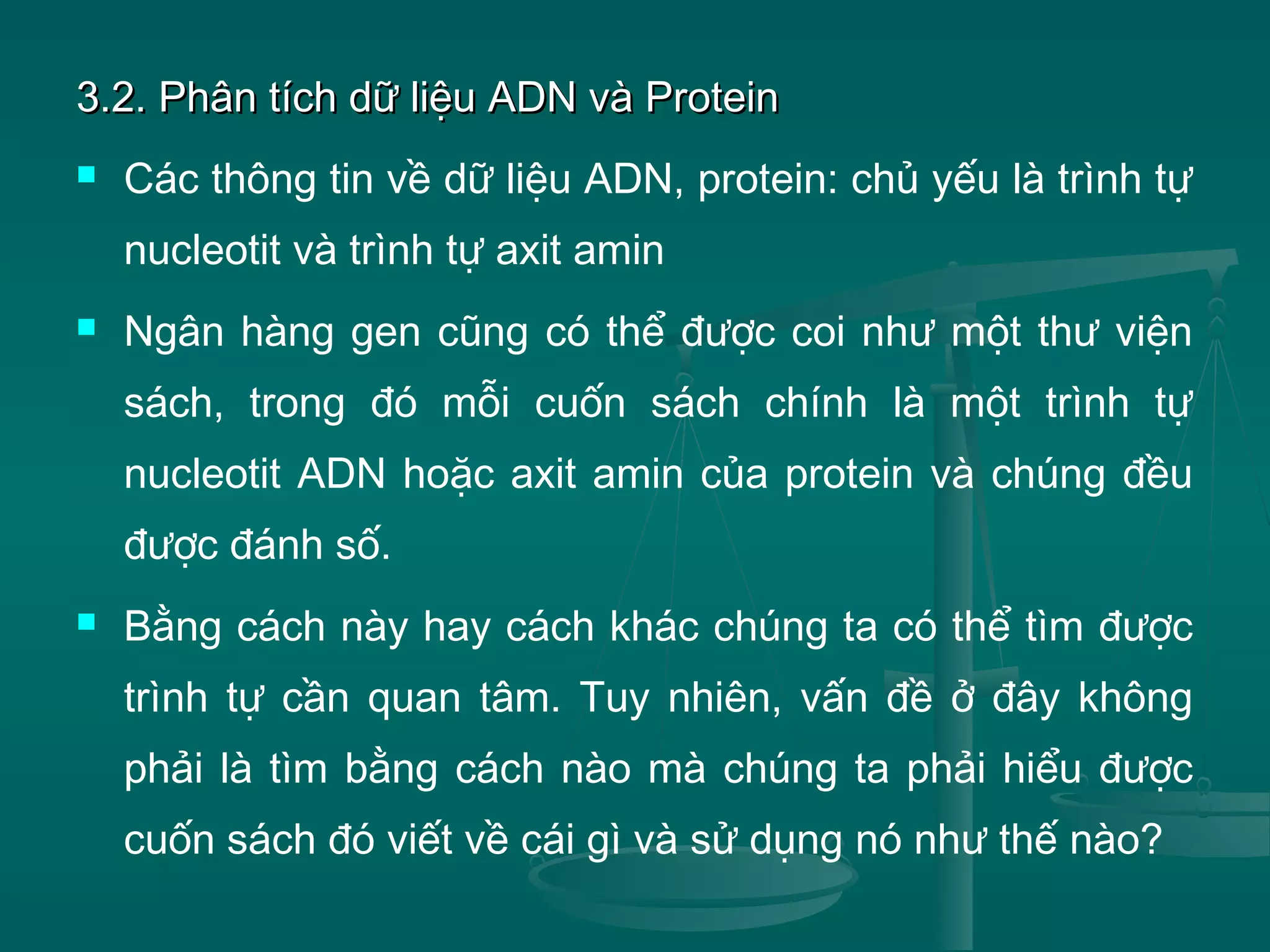 3.2. Phân tích dữ liệu ADN và Protein3.2. Phân tích dữ liệu ADN và Protein
 Các thông tin về dữ liệu ADN, protein: chủ yếu là trình tự
nucleotit và trình tự axit amin
 Ngân hàng gen cũng có thể được coi như một thư viện
sách, trong đó mỗi cuốn sách chính là một trình tự
nucleotit ADN hoặc axit amin của protein và chúng đều
được đánh số.
 Bằng cách này hay cách khác chúng ta có thể tìm được
trình tự cần quan tâm. Tuy nhiên, vấn đề ở đây không
phải là tìm bằng cách nào mà chúng ta phải hiểu được
cuốn sách đó viết về cái gì và sử dụng nó như thế nào?
 