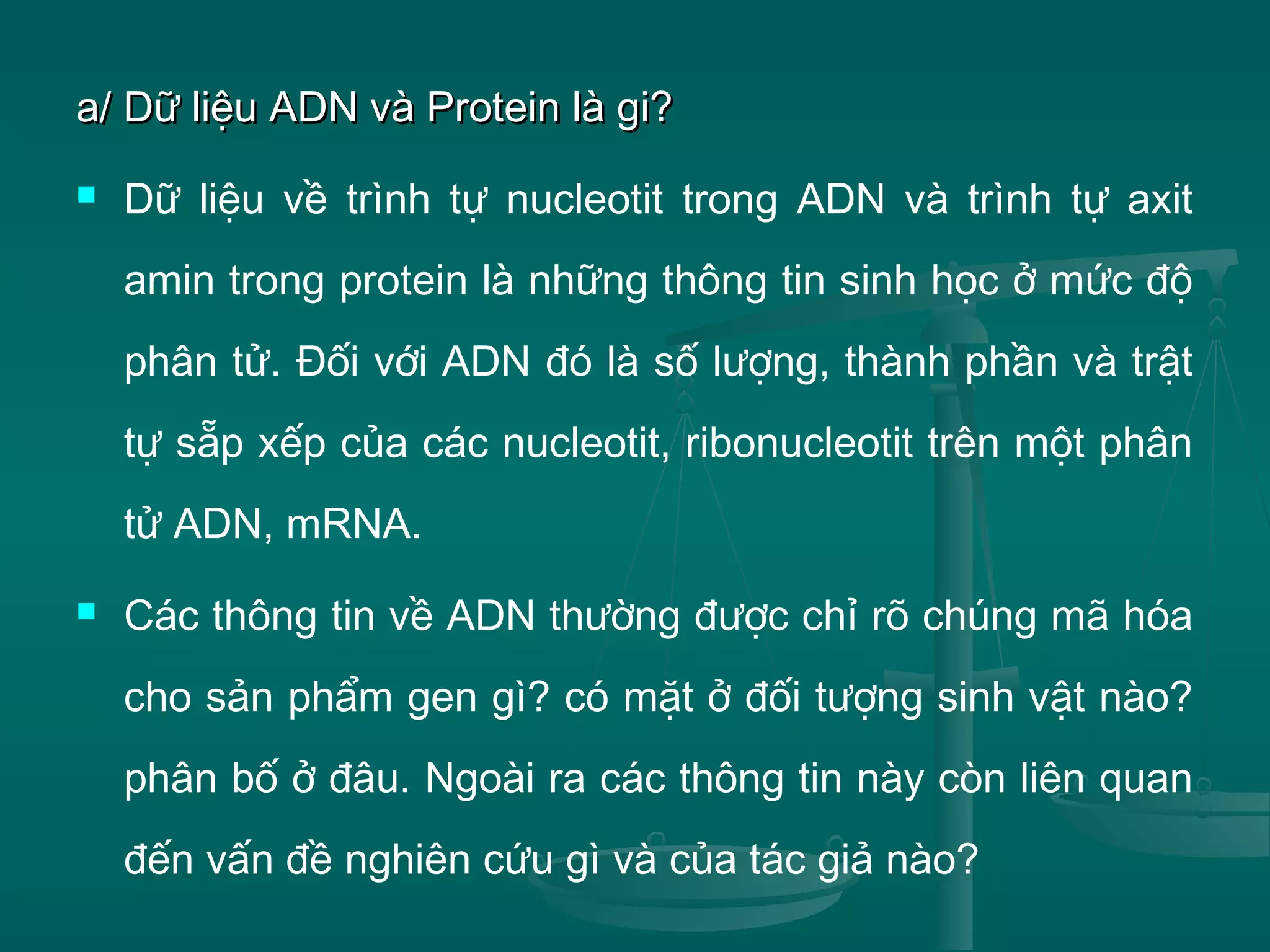 a/ Dữ liệu ADN và Protein là gi?a/ Dữ liệu ADN và Protein là gi?
 Dữ liệu về trình tự nucleotit trong ADN và trình tự axit
amin trong protein là những thông tin sinh học ở mức độ
phân tử. Đối với ADN đó là số lượng, thành phần và trật
tự sẵp xếp của các nucleotit, ribonucleotit trên một phân
tử ADN, mRNA.
 Các thông tin về ADN thường được chỉ rõ chúng mã hóa
cho sản phẩm gen gì? có mặt ở đối tượng sinh vật nào?
phân bố ở đâu. Ngoài ra các thông tin này còn liên quan
đến vấn đề nghiên cứu gì và của tác giả nào?
 