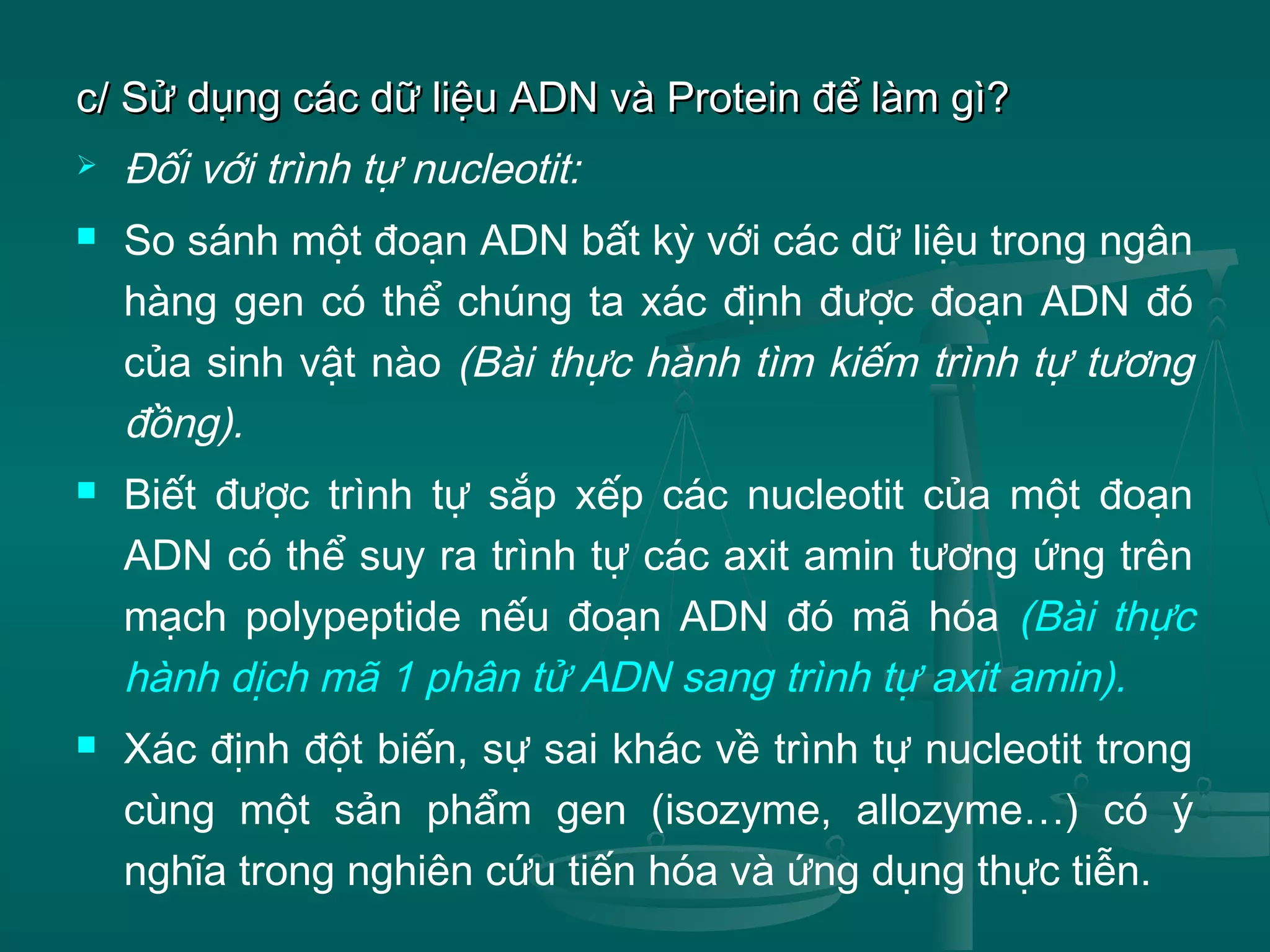 c/ Sử dụng các dữ liệu ADN và Protein để làm gì?c/ Sử dụng các dữ liệu ADN và Protein để làm gì?
 Đối với trình tự nucleotit:
 So sánh một đoạn ADN bất kỳ với các dữ liệu trong ngân
hàng gen có thể chúng ta xác định được đoạn ADN đó
của sinh vật nào (Bài thực hành tìm kiếm trình tự tương
đồng).
 Biết được trình tự sắp xếp các nucleotit của một đoạn
ADN có thể suy ra trình tự các axit amin tương ứng trên
mạch polypeptide nếu đoạn ADN đó mã hóa (Bài thực
hành dịch mã 1 phân tử ADN sang trình tự axit amin).
 Xác định đột biến, sự sai khác về trình tự nucleotit trong
cùng một sản phẩm gen (isozyme, allozyme…) có ý
nghĩa trong nghiên cứu tiến hóa và ứng dụng thực tiễn.
 