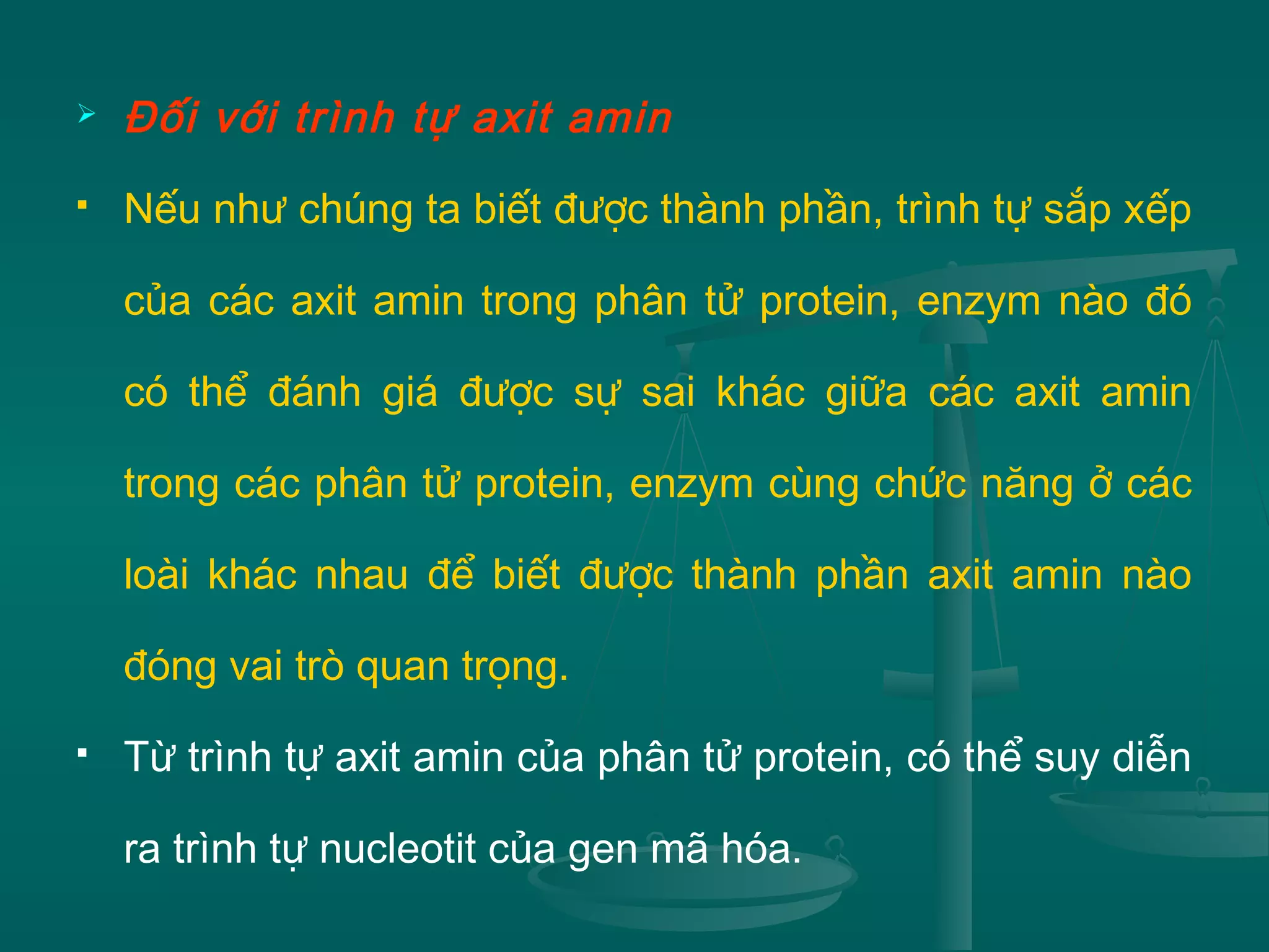  Đối với trình tự axit amin
 Nếu như chúng ta biết được thành phần, trình tự sắp xếp
của các axit amin trong phân tử protein, enzym nào đó
có thể đánh giá được sự sai khác giữa các axit amin
trong các phân tử protein, enzym cùng chức năng ở các
loài khác nhau để biết được thành phần axit amin nào
đóng vai trò quan trọng.
 Từ trình tự axit amin của phân tử protein, có thể suy diễn
ra trình tự nucleotit của gen mã hóa.
 