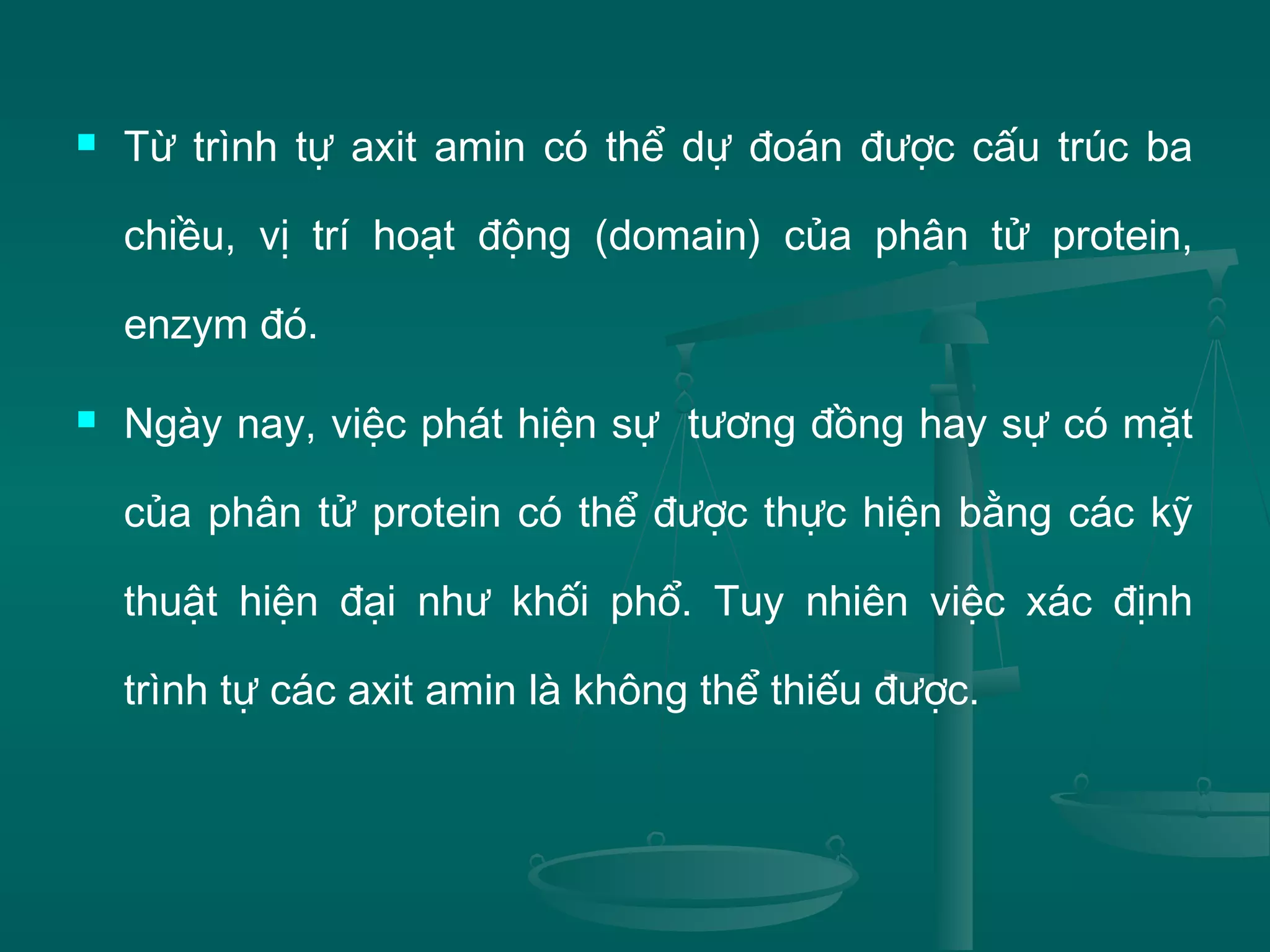  Từ trình tự axit amin có thể dự đoán được cấu trúc ba
chiều, vị trí hoạt động (domain) của phân tử protein,
enzym đó.
 Ngày nay, việc phát hiện sự tương đồng hay sự có mặt
của phân tử protein có thể được thực hiện bằng các kỹ
thuật hiện đại như khối phổ. Tuy nhiên việc xác định
trình tự các axit amin là không thể thiếu được.
 