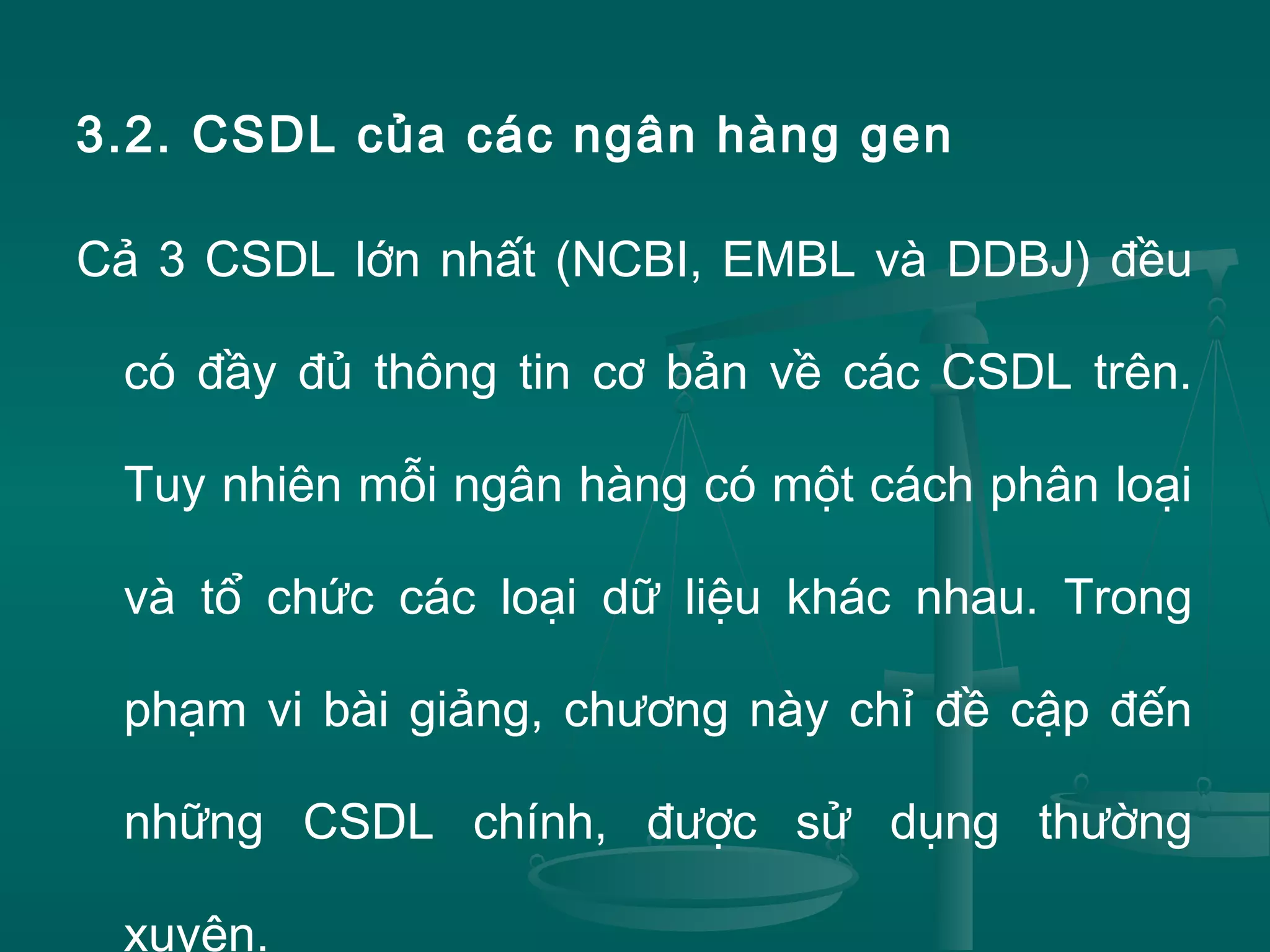 3.2. CSDL của các ngân hàng gen
Cả 3 CSDL lớn nhất (NCBI, EMBL và DDBJ) đều
có đầy đủ thông tin cơ bản về các CSDL trên.
Tuy nhiên mỗi ngân hàng có một cách phân loại
và tổ chức các loại dữ liệu khác nhau. Trong
phạm vi bài giảng, chương này chỉ đề cập đến
những CSDL chính, được sử dụng thường
xuyên.
 